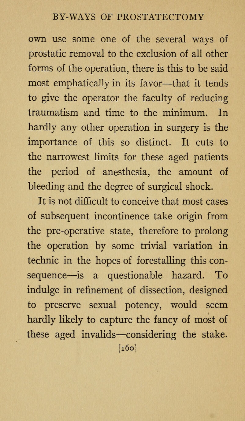 own use some one of the several ways of prostatic removal to the exclusion of all other forms of the operation, there is this to be said most emphatically in its favor—that it tends to give the operator the faculty of reducing traumatism and time to the minimum. In hardly any other operation in surgery is the importance of this so distinct. It cuts to the narrowest limits for these aged patients the period of anesthesia, the amount of bleeding and the degree of surgical shock. It is not difficult to conceive that most cases of subsequent incontinence take origin from the pre-operative state, therefore to prolong the operation by some trivial variation in technic in the hopes of forestalling this con- sequence—is a questionable hazard. To indulge in refinement of dissection, designed to preserve sexual potency, would seem hardly likely to capture the fancy of most of these aged invalids—considering the stake. [l6o;