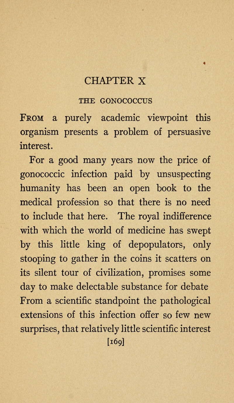 CHAPTER X THE GONOCOCCUS From a purely academic viewpoint this organism presents a problem of persuasive interest. For a good many years now the price of gonococcic infection paid by unsuspecting humanity has been an open book to the medical profession so that there is no need to include that here. The royal indifference with which the world of medicine has swept by this little king of depopulators, only stooping to gather in the coins it scatters on its silent tour of civilization, promises some day to make delectable substance for debate From a scientific standpoint the pathological extensions of this infection offer so few new surprises, that relatively little scientific interest [169]