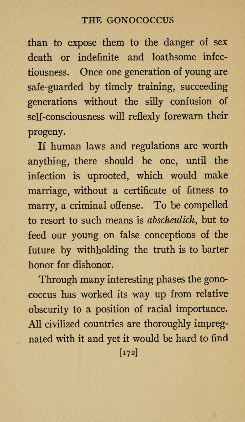 than to expose them to the danger of sex death or indefinite and loathsome infec- tiousness. Once one generation of young are safe-guarded by timely training, succeeding generations without the silly confusion of self-consciousness will reflexly forewarn their progeny. If human laws and regulations are worth anything, there should be one, until the infection is uprooted, which would make marriage, without a certificate of fitness to marry, a criminal offense. To be compelled to resort to such means is abscheulich, but to feed our young on false conceptions of the future by withholding the truth is to barter honor for dishonor. Through many interesting phases the gono- coccus has worked its way up from relative obscurity to a position of racial importance. All civilized countries are thoroughly impreg- nated with it and yet it would be hard to find [172]