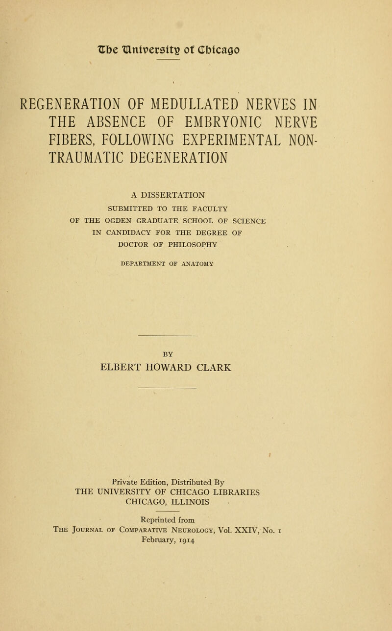 TEbe tUnivetsits ot Cbicago REGENERATION OF MEDULLATED NERVES IN THE ABSENCE OF EMBRYONIC NERVE FIBERS, FOLLOWING EXPERIMENTAL NON- TRAUMATIC DEGENERATION A DISSERTATION SUBMITTED TO THE FACULTY OF THE OGDEN GRADUATE SCHOOL OF SCIENCE IN CANDIDACY FOR THE DEGREE OF DOCTOR OF PHILOSOPHY DEPARTMENT OF ANATOMY BY ELBERT HOWARD CLARK Private Edition, Distributed By THE UNIVERSITY OF CHICAGO LIBRARIES CHICAGO, ILLINOIS Reprinted from The Journal of Comparative Neurology, Vol. XXIV, No. i February, 1914