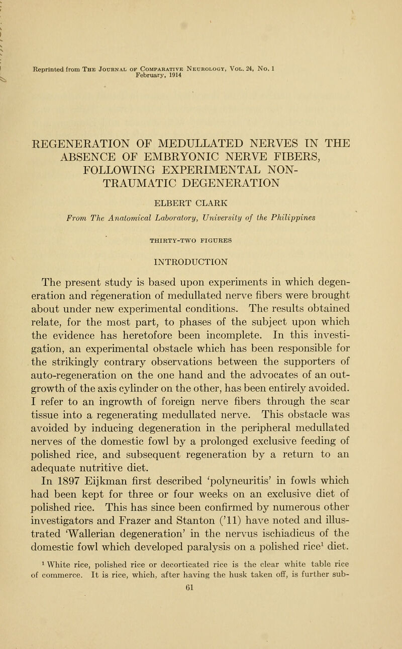 Reprinted from The Journal of Comparative Neurology, Vol. 24, No, 1 February, 1914 REGENERATION OF MEDULLATED NERVES IN THE ABSENCE OF EMBRYONIC NERVE FIBERS, FOLLOWING EXPERIMENTAL NON- TRAUMATIC DEGENERATION ELBERT CLARK From The Anatomical Laboratory, University of the Philippines THIRTY-TWO FIGURES INTRODUCTION The present study is based upon experiments in which degen- eration and regeneration of medullated nerve fibers were brought about under new experimental conditions. The results obtained relate, for the most part, to phases of the subject upon which the evidence has heretofore been incomplete. In this investi- gation, an experimental obstacle which has been responsible for the strikingly contrary observations between the supporters of auto-regeneration on the one hand and the advocates of an out- growth of the axis cylinder on the other, has been entirely avoided. I refer to an ingrowth of foreign nerve fibers through the scar tissue into a regenerating medullated nerve. This obstacle was avoided by inducing degeneration in the peripheral medullated nerves of the domestic fowl by a prolonged exclusive feeding of polished rice, and subsequent regeneration by a return to an adequate nutritive diet. In 1897 Eijkman first described 'polyneuritis' in fowls which had been kept for three or four weeks on an exclusive diet of polished rice. This has since been confirmed by numerous other investigators and Frazer and Stanton ('11) have noted and illus- trated 'Wallerian degeneration' in the nervus ischiadicus of the domestic fowl which developed paralysis on a polished rice^ diet. ^ White rice, polished rice or decorticated rice is the clear white table rice of commerce. It is rice, which, after having the husk taken off, is further sub-