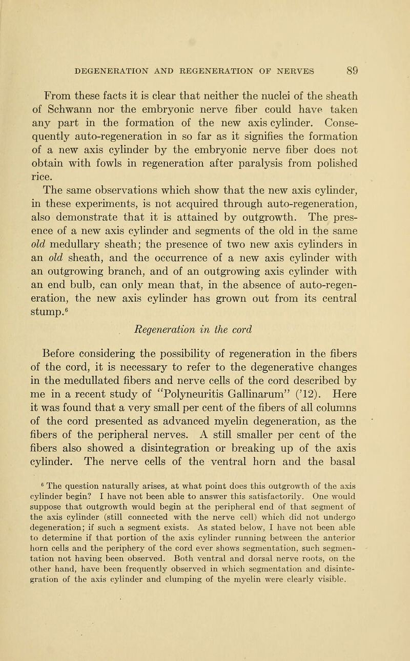 From these facts it is clear that neither the nuclei of the sheath of Schwann nor the embryonic nerve fiber could have taken any part in the formation of the new axis cyUnder. Conse- quently auto-regeneration in so far as it signifies the formation of a new axis cylinder by the embryonic nerve fiber does not obtain with fowls in regeneration after paralysis from polished rice. The same observations which show that the new axis cylinder, in these experiments, is not acquired through auto-regeneration, also demonstrate that it is attained by outgrowth. The pres- ence of a new axis cyhnder and segments of the old in the same old medullary sheath; the presence of two new axis cyhnders in an old sheath, and the occurrence of a new axis cylinder with an outgrowing branch, and of an outgrowing axis cylinder with an end bulb, can only mean that, in the absence of auto-regen- eration, the new axis cylinder has grown out from its central stump. ^ Regeneration in the cord Before considering the possibility of regeneration in the fibers of the cord, it is necessary to refer to the degenerative changes in the meduUated fibers and nerve cells of the cord described by me in a recent study of ''Polyneuritis Gallinarum ('12). Here it was found that a very small per cent of the fibers of all columns of the cord presented as advanced myehn degeneration, as the fibers of the peripheral nerves. A still smaller per cent of the fibers also showed a disintegration or breaking up of the axis cylinder. The nerve cells of the ventral horn and the basal ^ The question naturally arises, at what point does this outgrowth of the axis cylinder begin? I have not been able to answer this satisfactorily. One would suppose that outgrowth would begin at the peripheral end of that segment of the axis cylinder (still connected with the nerve cell) which did not undergo degeneration; if such a segment exists. As stated below, I have not been able to determine if that portion of the axis cylinder running between the anterior horn cells and the periphery of the cord ever shows segmentation, such segmen- tation not having been observed. Both ventral and dorsal nerve roots, on the other hand, have been frequently observed in which segmentation and disinte- gration of the axis cylinder and clumping of the myelin were clearly visible.