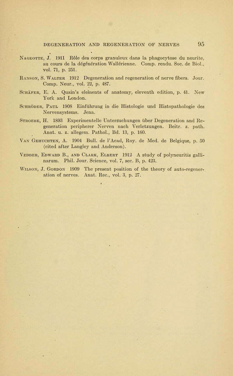 Nageotte, J. 1911 R61e des corps granuleux dans la phagocytose du neurite, au cours de la d^g6n6ration Wall^rienne. Comp. rendu. Soc. de Biol., vol. 71, p. 251. Ranson, S. Walter 1912 Degeneration and regeneration of nerve fibers. Jour. Comp. Neur., vol. 22, p. 487. Schafer, E. a. Quain's eleinents of anatomy, eleventh edition, p. 41. New York and London. Schroder, Paul 1908 Einfuhrung in die Histologie und Histopathologie des Nervensystems. Jena. Stroebe, H. 1893 Experimentelle UnterSuchungen liber Degeneration and Re- generation peripherer Nerven nach Verletzungen. Beitr. z. path. Anat. u. z. allegem. Pathol., Bd. 13, p. 160. Van Gehuchten, A. 1904 Bull, de I'Acad, Roy. de Med. de Belgique, p. 50 (cited after Langley and Anderson). Vedder, Edward B., and Clark, Elbert 1912 A study of polyneuritis galli- narum. Phil. Jour. Science, vol. 7, sec. B, p. 423. Wilson, J. Gordon 1909 The present position of the theory of auto-regener- ation of nerves. Anat. Rec, vol. 3, p. 27.