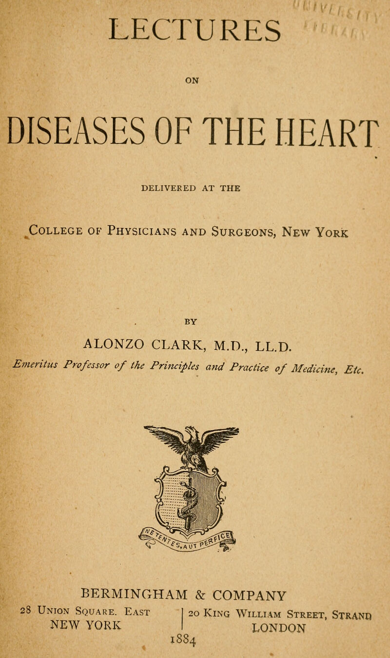 LECTURES ON DISEASES OF THE HEART DELIVERED AT THE College of Physicians and Surgeons, New York BY ALONZO CLARK, M.D., LL.D. Emeritus Professor of the Principles a7td Practice of Medicine, Etc. BERMINGHAM & COMPANY 28 Union Square. East NEW YORK 1884 20 King William Street, Stranq LONDON