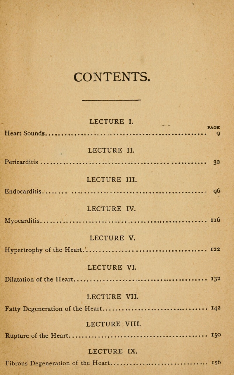 CONTENTS. LECTURE I. PAGE Heart Sounds • 9 LECTURE IL Pericarditis • 3^ LECTURE in. Endocarditis <> « 96 LECTURE IV. Myocarditis 116 LECTURE V. Hypertrophy of the Heart.' 122 LECTURE VL Dilatation of the Heart 132 LECTURE VIL Fatty Degeneration of the Heart 142 LECTURE VIII. Rupture of the Heart. 0 150 LECTURE IX. Fibrous Degeneration of the Heart 156