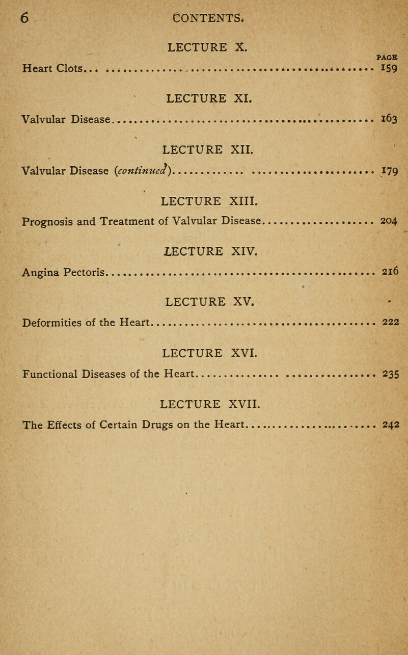 LECTURE X. PACK Heart Clots.., *** *...* I59 LECTURE XL Valvular Disease • 163 LECTURE XIL Valvular Disease {continued) 179 LECTURE XIIL Prognosis and Treatment of Valvular Disease 204 LECTURE XIV. Angina Pectoris 216 LECTURE XV. Deformities of the Heart 222 LECTURE XVL Functional Diseases of the Heart 235 LECTURE XVn. The Effects of Certain Drugs on the Heart 242
