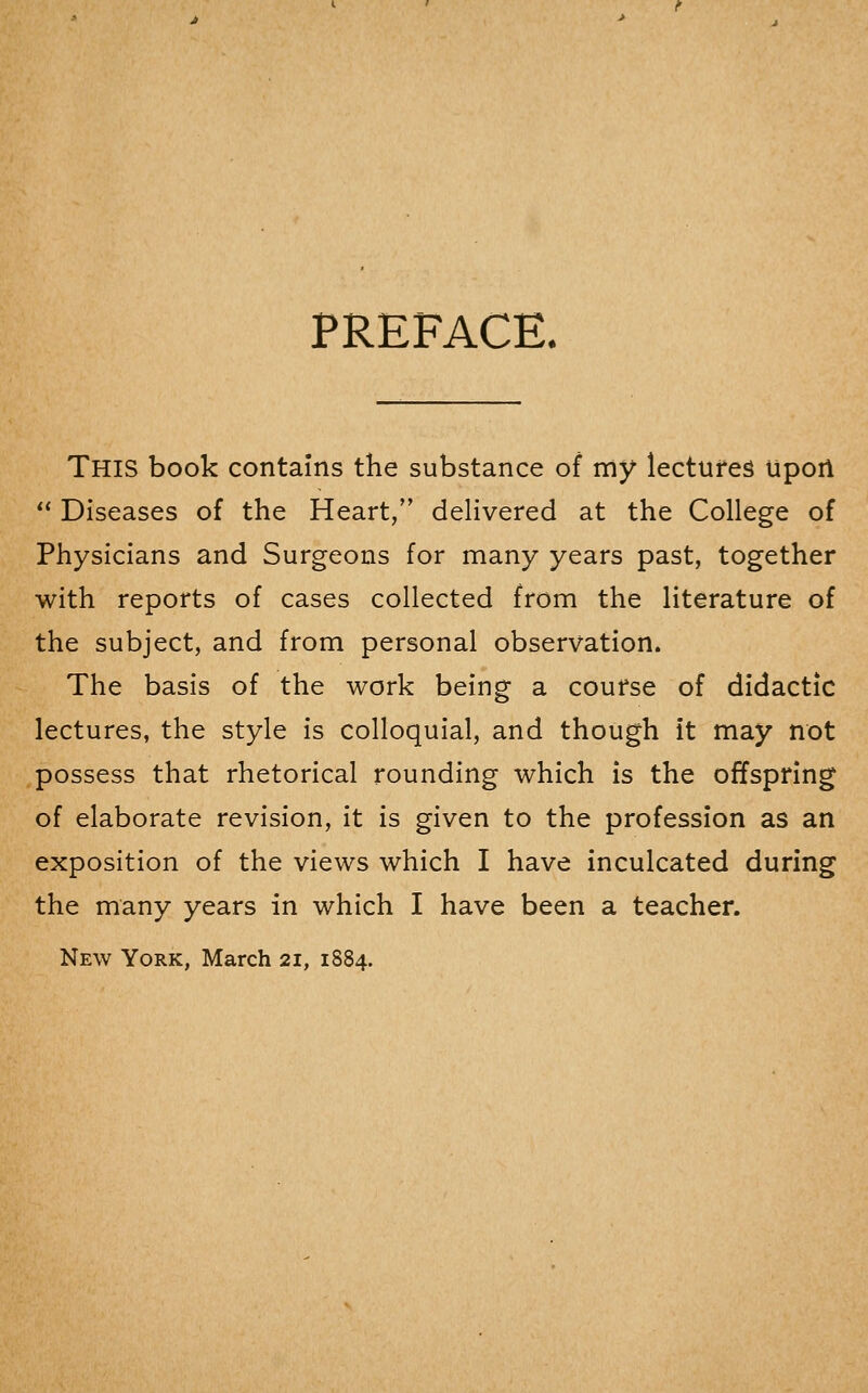 PREFACE. This book contains the substance of my lectures lipoil  Diseases of the Heart, delivered at the College of Physicians and Surgeons for many years past, together with reports of cases collected from the literature of the subject, and from personal observation. The basis of the work being a course of didactic lectures, the style is colloquial, and though it may not possess that rhetorical rounding which is the offspring of elaborate revision, it is given to the profession as an exposition of the views which I have inculcated during the many years in which I have been a teacher. New York, March 21, 1884.