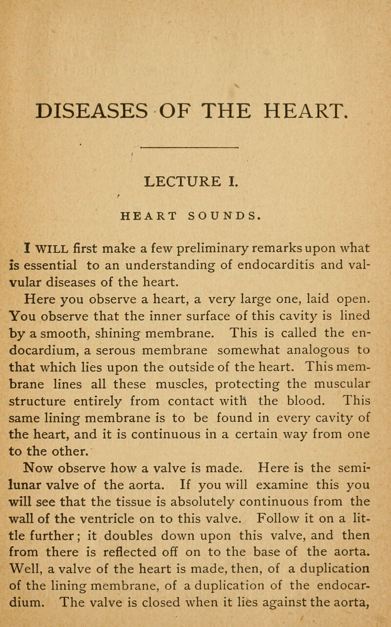 LECTURE I. HEART SOUNDS I WILL first make a few preliminary remarks upon what is essential to an understanding of endocarditis and val- vular diseases of the heart. Here you observe a heart, a very large one, laid open. You observe that the inner surface of this cavity is lined by a smooth, shining membrane. This is called the en- docardium, a serous membrane somewhat analogous to that which lies upon the outside of the heart. This mem- brane lines all these muscles, protecting the muscular structure entirely from contact with the blood. This same lining membrane is to be found in every cavity of the heart, and it is continuous in a certain way from one to the other. Now observe how a valve is made. Here is the semi- lunar valve of the aorta. If you will examine this you will see that the tissue is absolutely continuous from the wall of the ventricle on to this valve. Follow it on a lit- tle further; it doubles down upon this valve, and then from there is reflected off on to the base of the aorta. Well, a valve of the heart is made, then, of a duplication of the lining membrane, of a duplication of the endocar- dium. The valve is closed when it lies against the aorta,