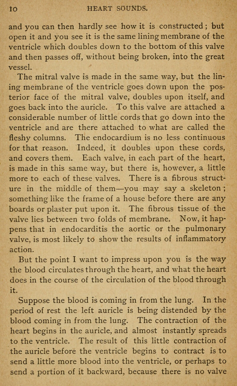 and you can then hardly see how it is constructed; but open it and you see it is the same Hning membrane of the ventricle which doubles down to the bottom of this valve and then passes off, without being broken, into the great vessel. The mitral valve is made in the same way, but the lin- ing membrane of the ventricle goes down upon the pos- terior face of the mitral valve, doubles upon itself, and goes back into the auricle. To this valve are attached a considerable number of little cords that go down into the ventricle and are there attached to what are called the fleshy columns. The endocardium is no less continuous for that reason. Indeed, it doubles upon these cords, and covers them. Each valve, in each part of the heart, is made in this same way, but there is, however, a little more to each of these valves. There is a fibrous struct- ure in the middle of them—you may say a skeleton ; something like the frame of a house before there are any boards or plaster put upon it. The fibrous tissue of the valve lies between two folds of membrane. Now, it hap- pens that in endocarditis the aortic or the pulmonary valve, is most likely to show the results of inflammatory action. But the point I want to impress upon you is the way the blood circulates through the heart, and what the heart does in the course of the circulation of the blood through it. Suppose the blood is coming in from the lung. In the period of rest the left auricle is being distended by the blood coming in from the lung. The contraction of the heart begins in the auricle, and almost instantly spreads to the ventricle. The result of this little contraction of the auricle before the ventricle begins to contract is to send a little more blood into the ventricle, or perhaps to send a portion of it backward, because there is no valve