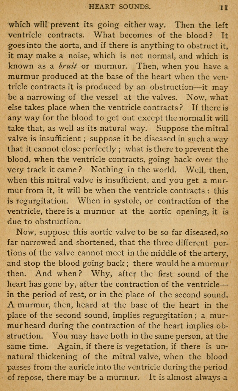 which Will prevent its going either way. Then the left ventricle contracts. What becomes of the blood ? It goes into the aorta, and if there is anything to obstruct it, it may make a noise, which is not normal, and which is known as a bruit or murmur. Then, when you have a murmur produced at the base of the heart when the ven- tricle contracts it is produced by an obstruction—it may be a narrowing of the vessel at the valves. Now, what else takes place when the ventricle contracts ? If there is any way for the blood to get out except the normal it will take that, as well as its natural way. Suppose the mitral valve is insufficient ; suppose it be diseased in such away that it cannot close perfectly ; what is there to prevent the blood, when the ventricle contracts, going back over the very track it came ? Nothing in the world. Well, then, when this mitral valve is insufficient, and you get a mur- mur from it, it will be when the ventricle contracts : this is regurgitation. When in systole, or contraction of the ventricle, there is a murmur at the aortic opening, it is due to obstruction. Now, suppose this aortic valve to be so far diseased, so far narrowed and shortened, that the three different por- tions of the valve cannot meet in the miiddle of the artery, and stop the blood going back ; there would be a murmur then. And when? Why, after the first sound of the heart has gone by, after the contraction of the ventricle— in the period of rest, or in the place of the second sound. A murmur, then, heard at the base of the heart in the place of the second sound, implies regurgitation; a mur- mur heard during the contraction of the heart implies ob- struction. You may have both in the same person, at the same time. Again, if there is vegetation, if there is un- natural thickening of the mitral valve, when the blood passes from the auricle into the ventricle during the period of repose, there may be a murmur. It is almost always a