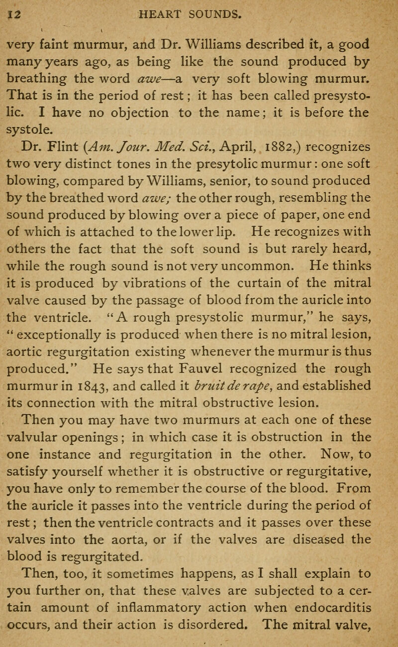 very faint murmur, and Dr. Williams described it, a good many years ago, as being like the sound produced by breathing the word awe—a very soft blowing murmur. That is in the period of rest; it has been called presysto- lic. I have no objection to the name; it is before the systole. Dr. Flint {Am. Jour. Med. Set., April, 1882,) recognizes two very distinct tones in the presytolic murmur: one soft blowing, compared by Williams, senior, to sound produced by the breathed word awe; the other rough, resembling the sound produced by blowing over a piece of paper, one end of which is attached to the lower lip. He recognizes with others the fact that the soft sound is but rarely heard, while the rough sound is not very uncommon. He thinks it is produced by vibrations of the curtain of the mitral valve caused by the passage of blood from the auricle into the ventricle. A rough presystolic murmur, he says,  exceptionally is produced when there is no mitral lesion, aortic regurgitation existing whenever the murmur is thus produced. He says that Fauvel recognized the rough murmur in 1843, ^^^ called it bruit de rape, and established its connection with the mitral obstructive lesion. Then you may have two murmurs at each one of these valvular openings; in which case it is obstruction in the one instance and regurgitation in the other. Now, to satisfy yourself whether it is obstructive or regurgitative, you have only to remember the course of the blood. From the auricle it passes into the ventricle during the period of rest; then the ventricle contracts and it passes over these valves into the aorta, or if the valves are diseased the blood is regurgitated. Then, too, it sometimes happens, as I shall explain to you further on, that these valves are subjected to a cer- tain amount of inflammatory action when endocarditis occurs, and their action is disordered. The mitral valve,