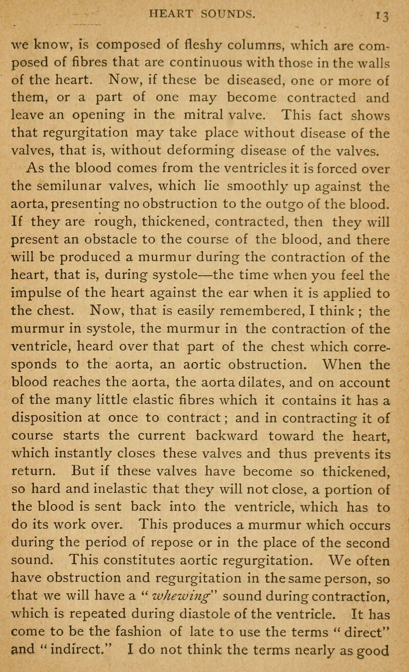 we know, is composed of fleshy columns, which are com- posed of fibres that are continuous with those in the walls of the heart. Now, if these be diseased, one or more of them, or a part of one may become contracted and leave an opening in the mitral valve. This fact shows that regurgitation may take place without disease of the valves, that is, without deforming disease of the valves. As the blood comes from the ventricles it is forced over the semilunar valves, which lie smoothly up against the aorta, presenting no obstruction to the outgo of the blood. If they are rough, thickened, contracted, then they will present an obstacle to the course of the blood, and there will be produced a murmur during the contraction of the heart, that is, during systole—the time when you feel the impulse of the heart against the ear when it is applied to the chest. Now, that is easily remembered, I think ; the murmur in systole, the murmur in the contraction of the ventricle, heard over that part of the chest which corre- sponds to the aorta, an aortic obstruction. When the blood reaches the aorta, the aorta dilates, and on account of the many little elastic fibres which it contains it has a disposition at once to contract; and in contracting it of course starts the current backward toward the heart, which instantly closes these valves and thus prevents its return. But if these valves have become so thickened, so hard and inelastic that they will not close, a portion of the blood is sent back into the ventricle, which has to do its work over. This produces a murmur which occurs during the period of repose or in the place of the second sound. This constitutes aortic regurgitation. We often have obstruction and regurgitation in the same person, so that we will have a  whewing sound during contraction, which is repeated during diastole of the ventricle. It has come to be the fashion of late to use the terms  direct and  indirect. I do not think the terms nearly as good