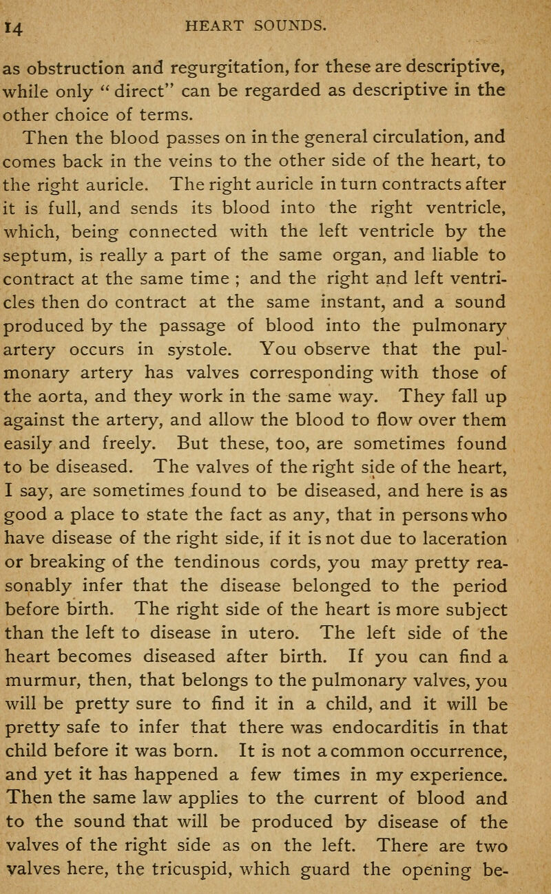 as obstruction and regurgitation, for these are descriptive, while only  direct can be regarded as descriptive in the other choice of terms. Then the blood passes on in the general circulation, and comes back in the veins to the other side of the heart, to the right auricle. The right auricle in turn contracts after it is full, and sends its blood into the right ventricle, which, being connected with the left ventricle by the septum, is really a part of the same organ, and liable to contract at the same time ; and the right and left ventri- cles then do contract at the same instant, and a sound produced by the passage of blood into the pulmonary artery occurs in systole. You observe that the pul- monary artery has valves corresponding with those of the aorta, and they work in the same way. They fall up against the artery, and allow the blood to flow over them easily and freely. But these, too, are sometimes found to be diseased. The valves of the right side of the heart, I say, are sometimes found to be diseased, and here is as good a place to state the fact as any, that in persons who have disease of the right side, if it is not due to laceration or breaking of the tendinous cords, you may pretty rea- sonably infer that the disease belonged to the period before birth. The right side of the heart is more subject than the left to disease in utero. The left side of the heart becomes diseased after birth. If you can find a murmur, then, that belongs to the pulmonary valves, you will be pretty sure to find it in a child, and it will be pretty safe to infer that there was endocarditis in that child before it was born. It is not a common occurrence, and yet it has happened a few times in my experience. Then the same law applies to the current of blood and to the sound that will be produced by disease of the valves of the right side as on the left. There are two valves here, the tricuspid, which guard the opening be-