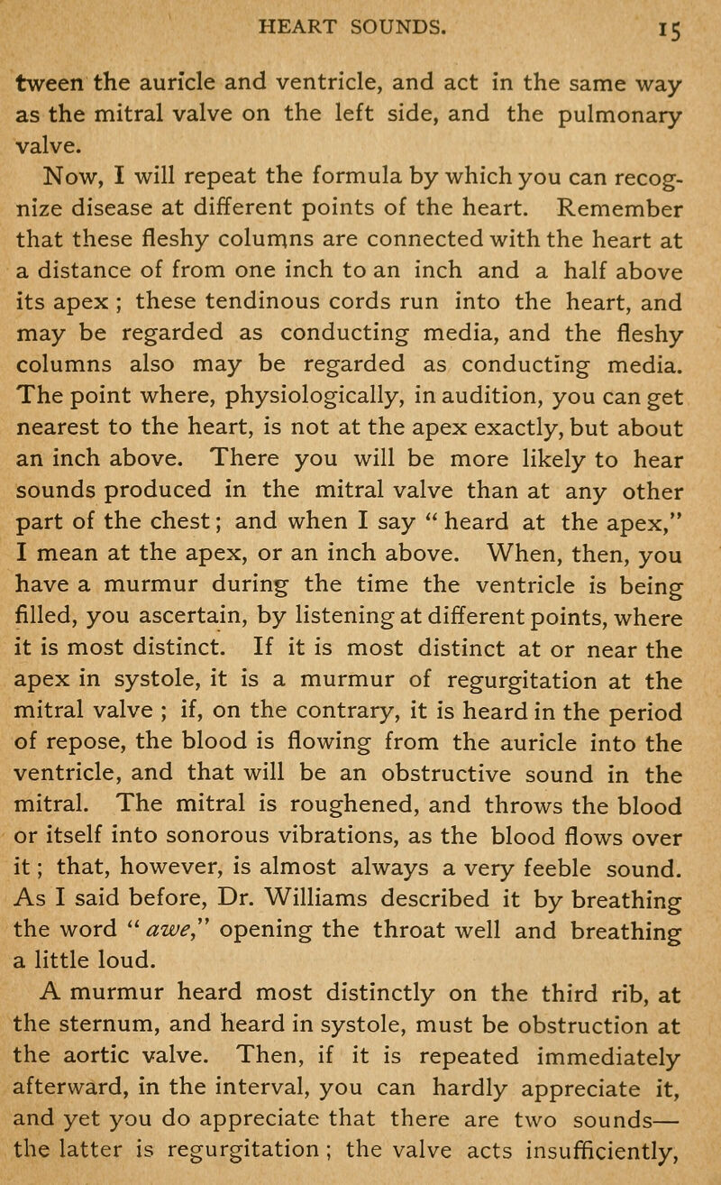 tween the auricle and ventricle, and act in the same way as the mitral valve on the left side, and the pulmonary- valve. Now, I will repeat the formula by which you can recog- nize disease at different points of the heart. Remember that these fleshy columns are connected with the heart at a distance of from one inch to an inch and a half above its apex ; these tendinous cords run into the heart, and may be regarded as conducting media, and the fleshy columns also may be regarded as conducting media. The point where, physiologically, in audition, you can get nearest to the heart, is not at the apex exactly, but about an inch above. There you will be more likely to hear sounds produced in the mitral valve than at any other part of the chest; and when I say  heard at the apex, I mean at the apex, or an inch above. When, then, you have a murmur during the time the ventricle is being filled, you ascertain, by listening at different points, where it is most distinct. If it is most distinct at or near the apex in systole, it is a murmur of regurgitation at the mitral valve ; if, on the contrary, it is heard in the period of repose, the blood is flowing from the auricle into the ventricle, and that will be an obstructive sound in the mitral. The mitral is roughened, and throws the blood or itself into sonorous vibrations, as the blood flows over it; that, however, is almost always a very feeble sound. As I said before. Dr. Williams described it by breathing the word  awe,'' opening the throat well and breathing a little loud. A murmur heard most distinctly on the third rib, at the sternum, and heard in systole, must be obstruction at the aortic valve. Then, if it is repeated immediately afterward, in the interval, you can hardly appreciate it, and yet you do appreciate that there are two sounds— the latter is regurgitation ; the valve acts insufificiently.