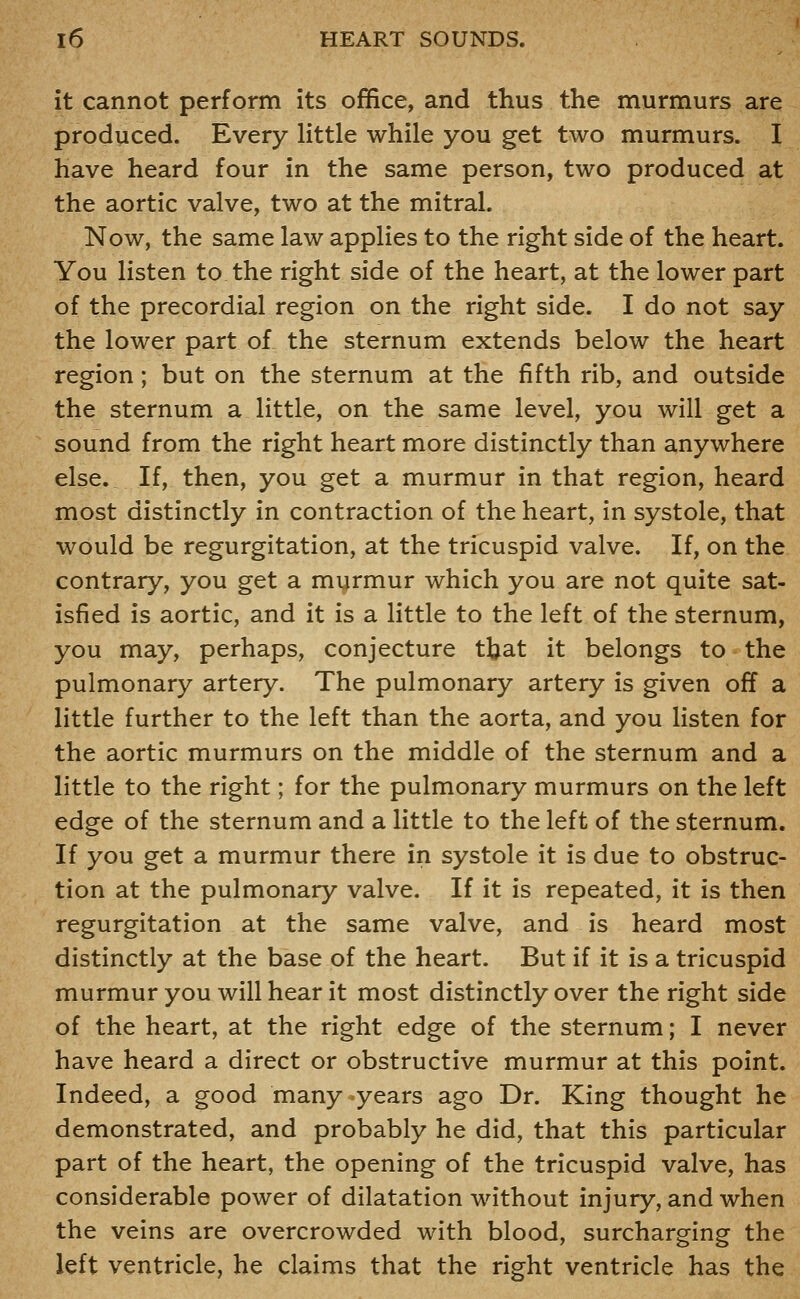 it cannot perform its office, and thus the murmurs are produced. Every little while you get two murmurs. I have heard four in the same person, two produced at the aortic valve, two at the mitral. Now, the same law applies to the right side of the heart. You listen to the right side of the heart, at the lower part of the precordial region on the right side. I do not say the lower part of the sternum extends below the heart region; but on the sternum at the fifth rib, and outside the sternum a little, on the same level, you will get a sound from the right heart more distinctly than anywhere else. If, then, you get a murmur in that region, heard most distinctly in contraction of the heart, in systole, that would be regurgitation, at the tricuspid valve. If, on the contrary, you get a myrmur which you are not quite sat- isfied is aortic, and it is a little to the left of the sternum, you may, perhaps, conjecture tjjat it belongs to the pulmonary artery. The pulmonary artery is given off a little further to the left than the aorta, and you listen for the aortic murmurs on the middle of the sternum and a little to the right; for the pulmonary murmurs on the left edge of the sternum and a little to the left of the sternum. If you get a murmur there in systole it is due to obstruc- tion at the pulmonary valve. If it is repeated, it is then regurgitation at the same valve, and is heard most distinctly at the base of the heart. But if it is a tricuspid murmur you will hear it most distinctly over the right side of the heart, at the right edge of the sternum; I never have heard a direct or obstructive murmur at this point. Indeed, a good many .years ago Dr. King thought he demonstrated, and probably he did, that this particular part of the heart, the opening of the tricuspid valve, has considerable power of dilatation without injury, and when the veins are overcrowded with blood, surcharging the left ventricle, he claims that the right ventricle has the