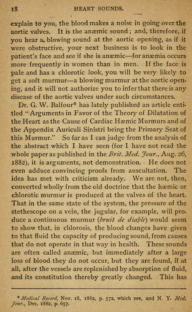 I ^ explain to you, the blood makes a noise in going over the aortic valves. It is the anaemic sound ; and, therefore, if you hear a, blowing sound at the aortic opening, as if it were obstructive, your next business is to look in the patient's face and see if she is anaemic—for anaemia occurs more frequently in women than in men. If the face is pale and has a chlorotic look, you will be very likely to get a soft murmur—a blowing murmur at the aortic open- ing, and it will not authorize you to infer that there is any disease of the aortic valves under such circumstances. Dr. G. W. Balfour* has lately published an article enti- tled Arguments in Favor of the Theory of Dilatation of the Heart as the Cause of Cardiac Haemic Murmurs and of the Appendix Auriculi Sinistri being the Primary Seat of this Murmur. So far as I can judge from the analysis of the abstract which I have seen (for I have not read the whole paper as published in the Brit. Med. Jour., Aug. 26, 1882), it is arguments, not demonstration. He does not even adduce convincing proofs from auscultation. The idea has met with criticism already. We are not, then, converted wholly from the old doctrine that the haemic or chlorotic murmur is produced at the valves of the heart. That in the same state of the system, the pressure of the stethescope on a vein, the jugular, for example, will pror duce a continuous murmur {bruit de diable) would seem to show that, in chlorosis, the blood changes have given to that fluid the capacity of producing sound, from causes that do not operate in that way in health. These sounds are often called anaemic, but immediately after a large loss of blood they do not occur, but they are found, if at all, after the vessels are replenished by absorption of fluid, and its constitution thereby greatly changed. This has * Medical Record, Nov. i8, 1882, p. 572, whiqh sep, apd N- ¥• Med, yi(7«n, Dec, 1882, p. 657.