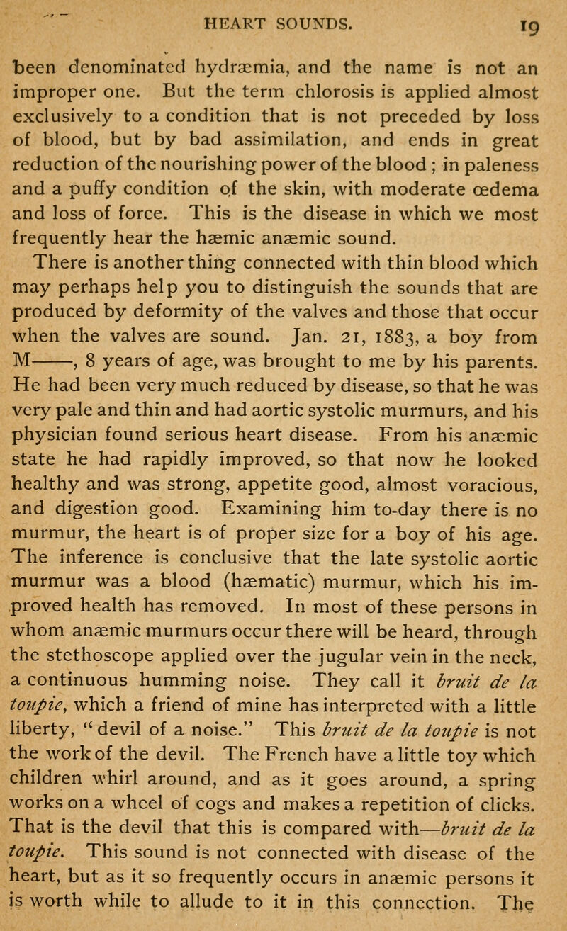 been denominated hydraemia, and the name is not an improper one. But the term chlorosis is appHed almost exclusively to a condition that is not preceded by loss of blood, but by bad assimilation, and ends in great reduction of the nourishing power of the blood ; in paleness and a puffy condition o.f the skin, with moderate oedema and loss of force. This is the disease in which we most frequently hear the haemic anaemic sound. There is another thing connected with thin blood which may perhaps help you to distinguish the sounds that are produced by deformity of the valves and those that occur when the valves are sound. Jan. 21, 1883, a boy from M , 8 years of age, was brought to me by his parents. He had been very much reduced by disease, so that he was very pale and thin and had aortic systolic murmurs, and his physician found serious heart disease. From his anaemic state he had rapidly improved, so that now he looked healthy and was strong, appetite good, almost voracious, and digestion good. Examining him to-day there is no murmur, the heart is of proper size for a boy of his age. The inference is conclusive that the late systolic aortic murmur was a blood (haematic) murmur, which his im- proved health has removed. In most of these persons in whom anaemic murmurs occur there will be heard, through the stethoscope applied over the jugular vein in the neck, a continuous humming noise. They call it bruit de la toupie, which a friend of mine has interpreted with a little liberty, ''devil of a noise. This briiit de la toiipie is not the work of the devil. The French have a little toy which children whirl around, and as it goes around, a spring works on a wheel of cogs and makes a repetition of clicks. That is the devil that this is compared with—bruit de la toupie. This sound is not connected with disease of the heart, but as it so frequently occurs in anaemic persons it is worth while to allude to it in this connection. The
