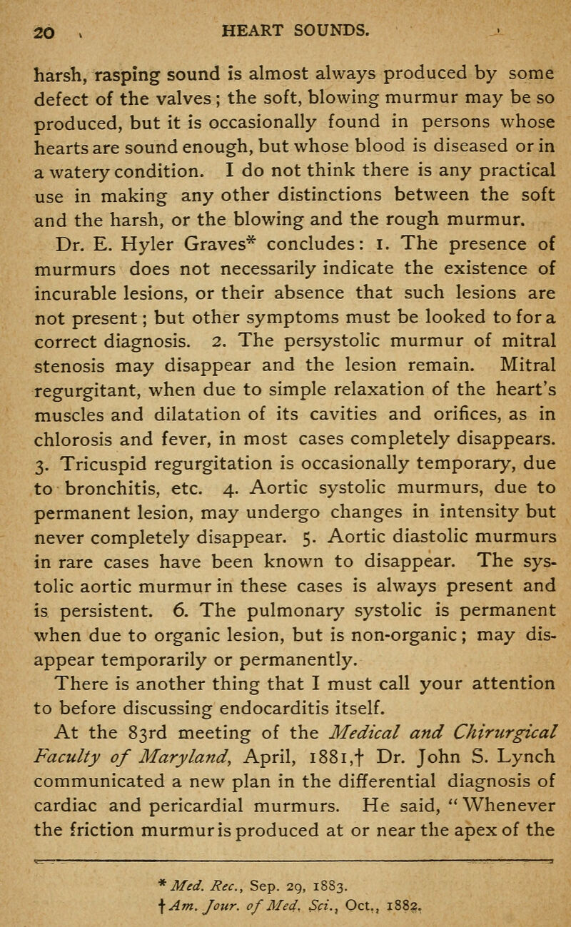 harsh, rasping sound is almost always produced by sorae defect of the valves; the soft, blowing murmur may be so produced, but it is occasionally found in persons whose hearts are sound enough, but whose blood is diseased or in a watery condition. I do not think there is any practical use in making any other distinctions between the soft and the harsh, or the blowing and the rough murmur. Dr. E. Hyler Graves* concludes: i. The presence of murmurs does not necessarily indicate the existence of incurable lesions, or their absence that such lesions are not present; but other symptoms must be looked to for a correct diagnosis. 2. The persystolic murmur of mitral stenosis may disappear and the lesion remain. Mitral regurgitant, when due to simple relaxation of the heart's muscles and dilatation of its cavities and orifices, as in chlorosis and fever, in most cases completely disappears. 3. Tricuspid regurgitation is occasionally temporary, due to bronchitis, etc. 4. Aortic systolic murmurs, due to permanent lesion, may undergo changes in intensity but never completely disappear. 5. Aortic diastolic murmurs in rare cases have been known to disappear. The sys- tolic aortic murmur in these cases is always present and is persistent. 6. The pulmonary systolic is permanent when due to organic lesion, but is non-organic; may dis- appear temporarily or permanently. There is another thing that I must call your attention to before discussing endocarditis itself. At the 83rd meeting of the Medical and Chirurgical Faculty of Maryland, April, i88i,t Dr. John S. Lynch communicated a new plan in the differential diagnosis of cardiac and pericardial murmurs. He said, ^' Whenever the friction murmur is produced at or near the apex of the * Med. Rec, Sep. 29, 1883. \ Am. Jour, of Med, Sci.j Oct., 1882,