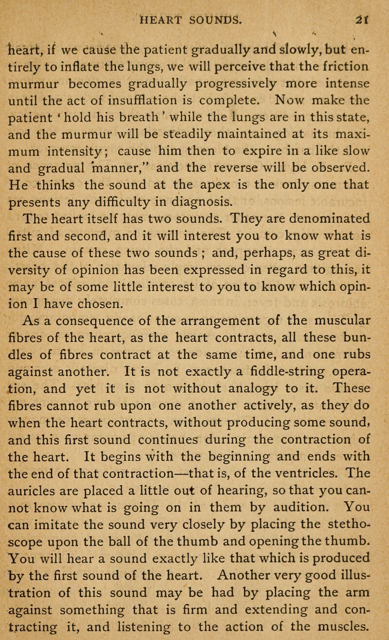 heart, if we cause the patient gradually and slowly, but en- tirely to inflate the lungs, we will perceive that the friction murmur becomes gradually progressively more intense until the act of insufflation is complete. Now make the patient * hold his breath' while the lungs are in this state, and the murmur will be steadily maintained at its maxi- mum intensity; cause him then to expire in a like slow and gradual manner, and the reverse will be observed. He thinks the sound at the apex is the only one that presents any difficulty in diagnosis. The heart itself has two sounds. They are denominated first and second, and it will interest you to know what is the cause of these two sounds ; and, perhaps, as great di- versity of opinion has been expressed in regard to this, it may be of some little interest to you to know which opin- ion I have chosen. As a consequence of the arrangement of the muscular fibres of the heart, as the heart contracts, all these bun- dles of fibres contract at the same time, and one rubs against another. It is not exactly a fiddle-string opera- tion, and yet it is not without analogy to it. These fibres cannot rub upon one another actively, as they do when the heart contracts, without producing some sound, and this first sound continues during the contraction of the heart. It begins with the beginning and ends with the end of that contraction—that is, of the ventricles. The auricles are placed a little out of hearing, so that you can- not know what is going on in them by audition. You can imitate the sound very closely by placing the stetho- scope upon the ball of the thumb and opening the thumb. You will hear a sound exactly like that which is produced by the first sound of the heart. Another very good illus- tration of this sound may be had by placing the arm against something that is firm and extending and con- tracting it, and listening to the action of the muscles.