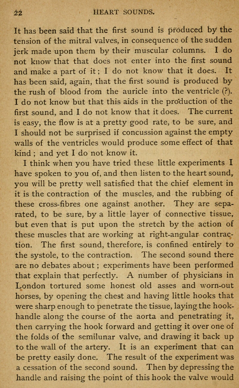 It has been said that the first sound is produced by the tension of the mitral valves, in consequence of the sudden jerk made upon them by their muscular columns. I do not know that that does not enter into the first sound and make a part of it; I do not know that it does. It has been said, again, that the first sound is produced by the rush of blood from the auricle into the ventricle (?). I do not know but that this aids in the pro'duction of the first sound, and I do not know that it does. The current is easy, the flow is at a pretty good rate, to be sure, and I should not be surprised if concussion against the empty walls of the ventricles would produce some effect of that kind ; and yet I do not know it. I think when you have tried these little experiments I have spoken to you of, and then listen to the heart sounds you will be pretty well satisfied that the chief element in it is the contraction of the muscles, and the rubbing of these cross-fibres one against another. They are sepa- rated, to be sure, by a little layer of connective tissue, but even that is put upon the stretch by the action of these muscles that are working at right-angular contrac- tion. The first sound, therefore, is confined entirely to the systole, to the contraction. The second sound there are no debates about; experiments have been performed that explain that perfectly. A number of physicians in London tortured some honest old asses and worn-out horses, by opening the chest and having little hooks that were sharp enough to penetrate the tissue, laying the hook- handle along the course of the aorta and penetrating it, then carrying the hook forward and getting it over one of the folds of the semilunar valve, and drawing it back up to the wall of the artery. It is an experiment that can be pretty easily done. The result of the experiment was a cessation of the second sound. Then by depressing the handle and raising the point of this hook the valve would