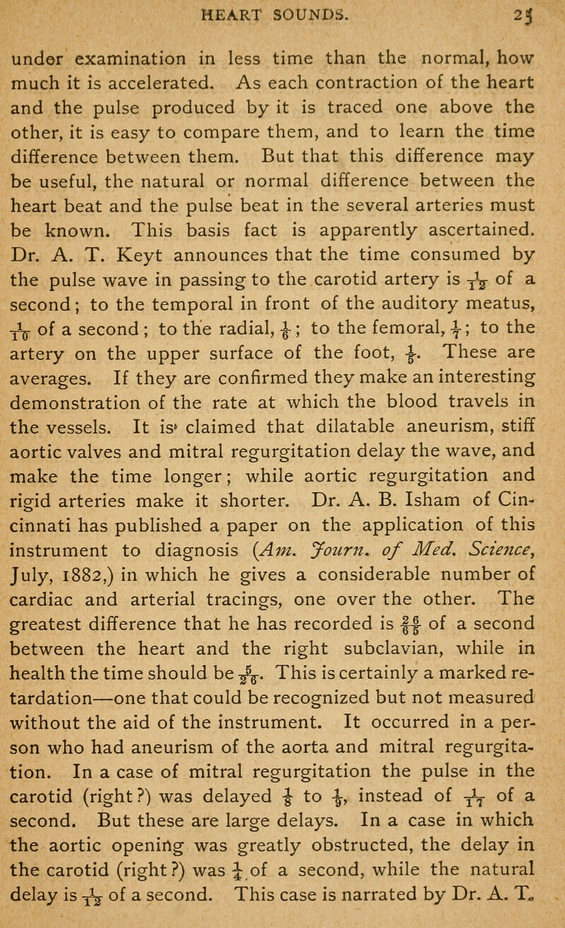 under examination in less time than the normal, how much it is accelerated. As each contraction of the heart and the pulse produced by it is traced one above the other, it is easy to compare them, and to learn the time difference between them. But that this difference may be useful, the natural or normal difference between the heart beat and the pulse beat in the several arteries must be known. This basis fact is apparently ascertained. Dr. A. T. Keyt announces that the time consumed by the pulse wave in passing to the carotid artery is -^ of a second; to the temporal in front of the auditory meatus, ■^ o{ 2i second ; to the radial, ^; to the femoral, -I-; to the artery on the upper surface of the foot, ^. These are averages. If they are confirmed they make an interesting demonstration of the rate at which the blood travels in the vessels. It is» claimed that dilatable aneurism, stiff aortic valves and mitral regurgitation delay the wave, and make the time longer; while aortic regurgitation and rigid arteries make it shorter. Dr. A. B. Isham of Cin- cinnati has pubhshed a paper on the application of this instrument to diagnosis {Am. Journ, of Med. Science^ July, 1882,) in which he gives a considerable number of cardiac and arterial tracings, one over the other. The greatest difference that he has recorded is ||- of a second between the heart and the right subclavian, while in health the time should be -f^. This is certainly a marked re- tardation—one that could be recognized but not measured without the aid of the instrument. It occurred in a per- son who had aneurism of the aorta and mitral regurgita- tion. In a case of mitral regurgitation the pulse in the carotid (right?) was delayed \ to \y instead of ^ of a second. But these are large delays. In a case in which the aortic opening was greatly obstructed, the delay in the carotid (right?) was J of a second, while the natural delay is-^oidi second. This case is narrated by Dr. A. T«