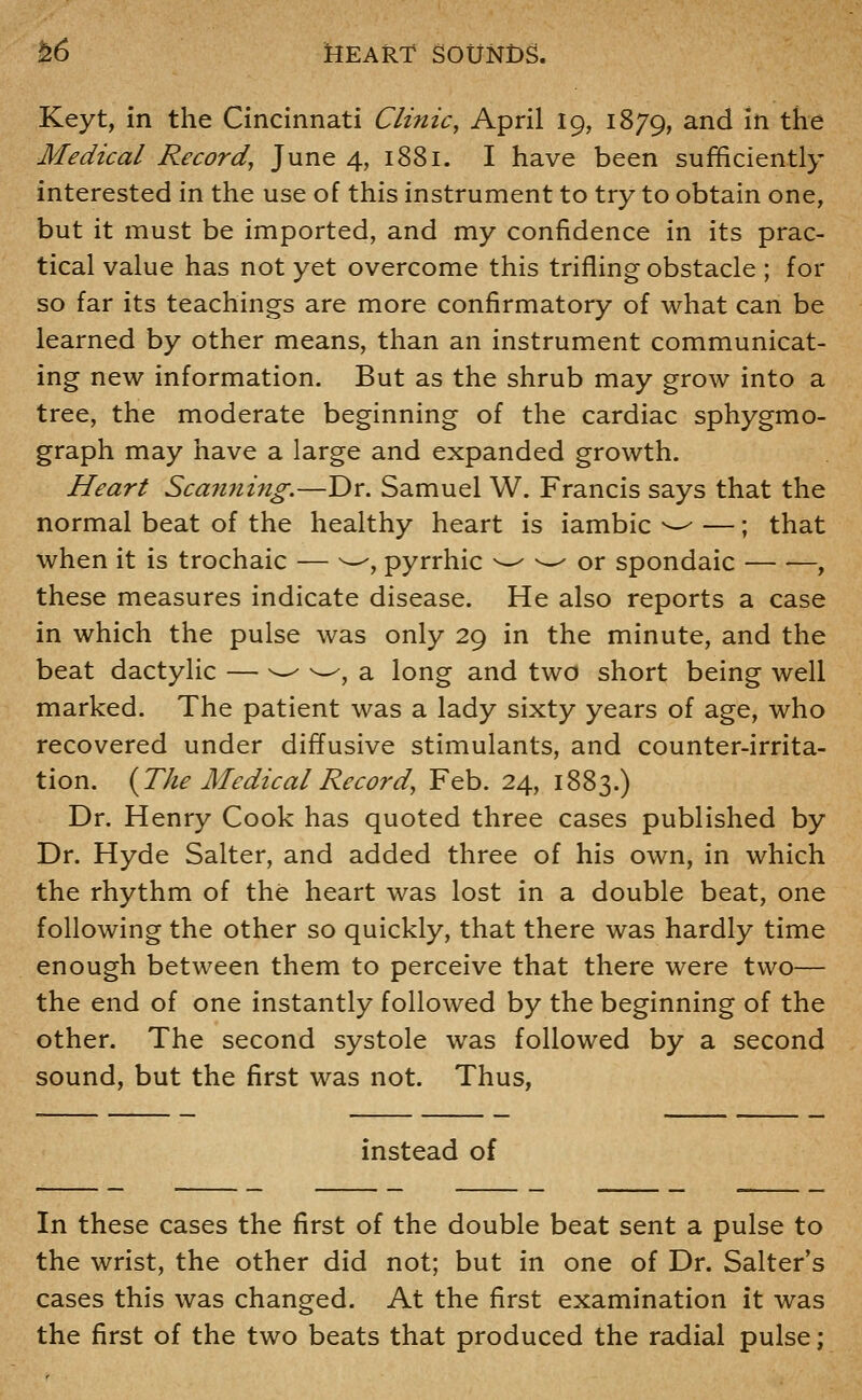 Keyt, in the Cincinnati Clinic, April 19, 1879, ^^^ ^^ the Medical Record, June 4, 1881. I have been sufficiently interested in the use of this instrument to try to obtain one, but it must be imported, and my confidence in its prac- tical value has not yet overcome this trifling obstacle ; for so far its teachings are more confirmatory of what can be learned by other means, than an instrument communicat- ing new information. But as the shrub may grow into a tree, the moderate beginning of the cardiac sphygmo- graph may have a large and expanded growth. Heart Scanning.—Dr. Samuel W. Francis says that the normal beat of the healthy heart is iambic ^^ —; that when it is trochaic — ^^, pyrrhic -^ -~- or spondaic , these measures indicate disease. He also reports a case in which the pulse was only 29 in the minute, and the beat dactylic — ^ ^-^, a long and two short being well marked. The patient was a lady sixty years of age, who recovered under diffusive stimulants, and counter-irrita- tion. {The Medical Record, Feb. 24, 1883.) Dr. Henry Cook has quoted three cases published by Dr. Hyde Salter, and added three of his own, in which the rhythm of the heart was lost in a double beat, one following the other so quickly, that there was hardly time enough between them to perceive that there were two— the end of one instantly followed by the beginning of the other. The second systole was followed by a second sound, but the first was not. Thus, instead of In these cases the first of the double beat sent a pulse to the wrist, the other did not; but in one of Dr. Salter's cases this was changed. At the first examination it was the first of the two beats that produced the radial pulse;
