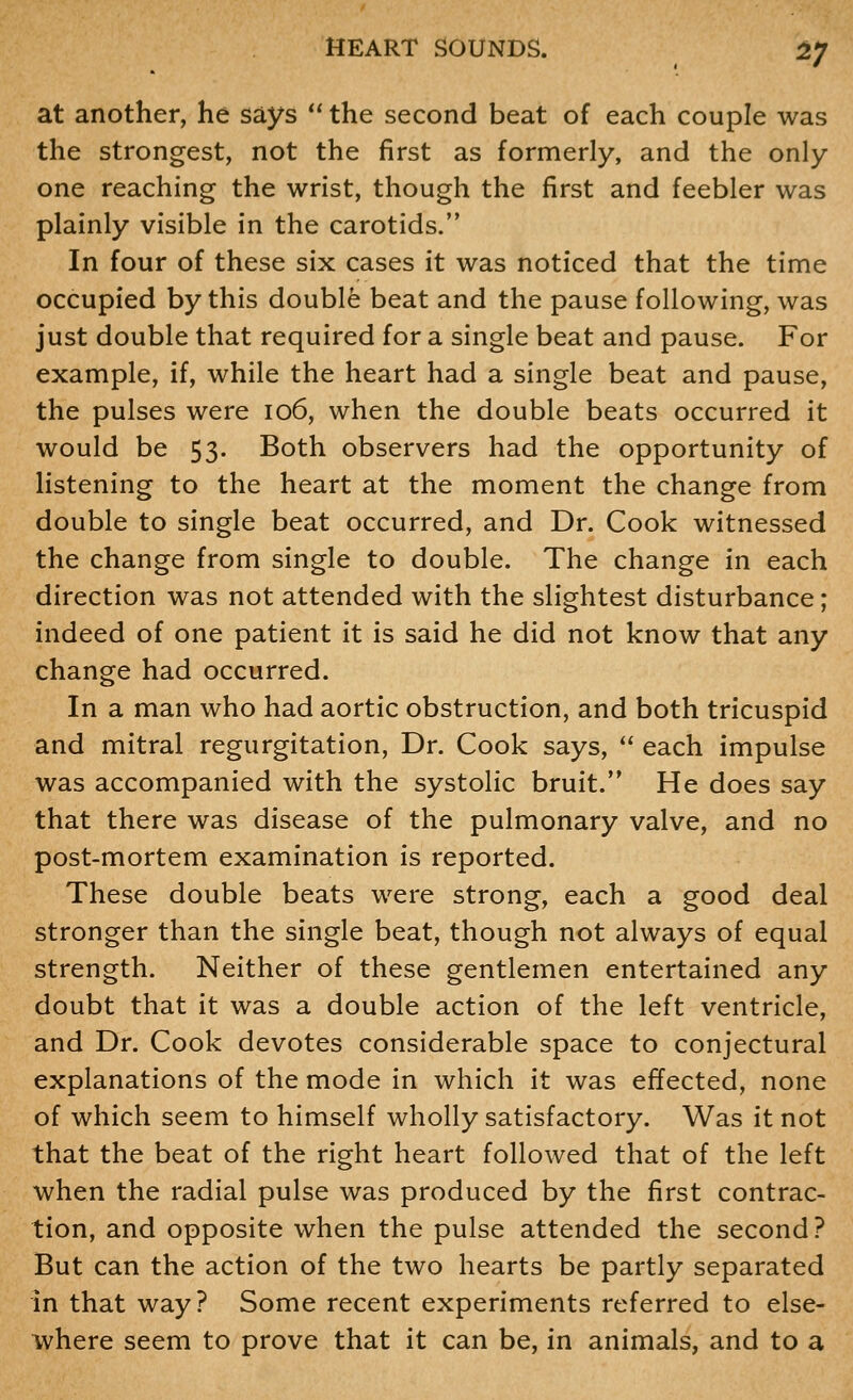 at another, he says  the second beat of each couple was the strongest, not the first as formerly, and the only one reaching the wrist, though the first and feebler was plainly visible in the carotids. In four of these six cases it was noticed that the time occupied by this double beat and the pause following, was just double that required for a single beat and pause. For example, if, while the heart had a single beat and pause, the pulses were io6, when the double beats occurred it would be 53. Both observers had the opportunity of listening to the heart at the moment the change from double to single beat occurred, and Dr. Cook witnessed the change from single to double. The change in each direction was not attended with the slightest disturbance; indeed of one patient it is said he did not know that any change had occurred. In a man who had aortic obstruction, and both tricuspid and mitral regurgitation, Dr. Cook says,  each impulse was accompanied with the systolic bruit. He does say that there was disease of the pulmonary valve, and no post-mortem examination is reported. These double beats were strong, each a good deal stronger than the single beat, though not always of equal strength. Neither of these gentlemen entertained any doubt that it was a double action of the left ventricle, and Dr. Cook devotes considerable space to conjectural explanations of the mode in which it was effected, none of which seem to himself wholly satisfactory. Was it not that the beat of the right heart followed that of the left when the radial pulse was produced by the first contrac- tion, and opposite when the pulse attended the second? But can the action of the two hearts be partly separated in that way? Some recent experiments referred to else- where seem to prove that it can be, in animals, and to a