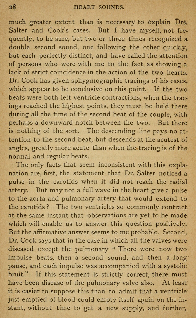 much greater extent than is necessary to explain Drg. Salter and Cook's cases. But I have myself, not fre- quently, to be sure, but two or three times recognized a double second sound, one following the other quickly, but each perfectly distinct, and have called the attention of persons who were with me to the fact as showing a lack of strict coincidence in the action of the two hearts. Dr. Cook has given sphygmographic tracings of his cases, which appear to be conclusive on this point. If the two beats were both left ventricle contractions, when the trac- ings reached the highest points, they must be held there during all the time of the second beat of the couple, with perhaps a downward notch between the two. But there is nothing of the sort. The descending line pays no at- tention to the second beat, but descends at the acutest of angles, greatly more acute than when the tracing is of the normal and regular beats. The only facts that seem inconsistent with this expla- nation are, first, the statement that Dr. Salter noticed a pulse in the carotids when it did not reach the radial artery. But may not a full wave in the heart give a pulse to the aorta and pulmonary artery that would extend to the carotids ? The two ventricles so commonly contract at the same instant that observations are yet to be made which will enable us to answer this question positively. But the affirmative answer seems to me probable. Second,. Dr. Cook says that in the case in which all the valves were diseased except the pulmonary *' There were now two impulse beats, then a second sound, and then a long pause, and each impulse was accompanied with a systolic bruit. If this statement is strictly correct, there must have been disease of the pulmonary valve also. At least it is easier to suppose this than to admit that a ventricle just emptied of blood could empty itself again on the in- stant, without time to get a new supply, and further,