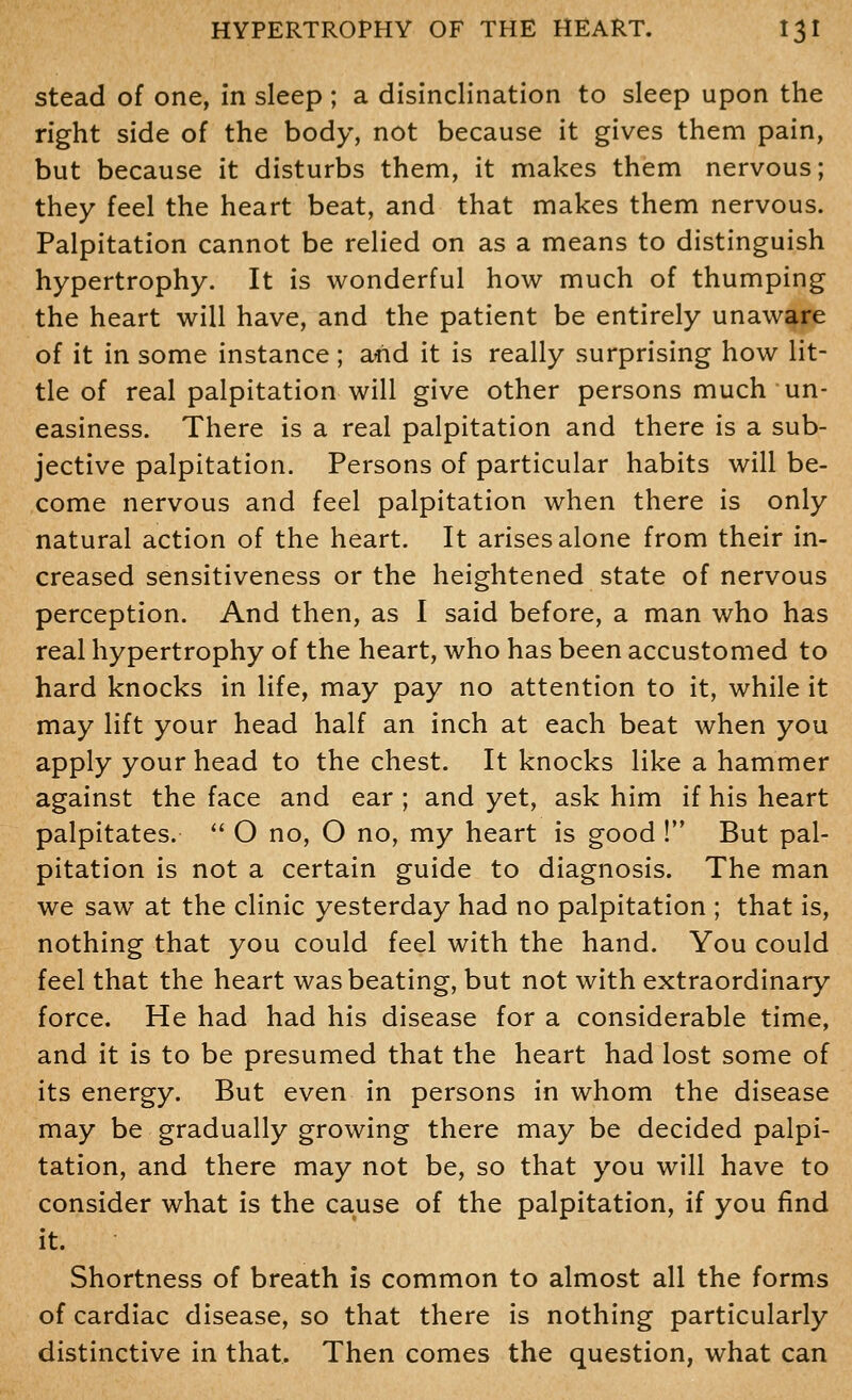 stead of one, in sleep ; a disinclination to sleep upon the right side of the body, not because it gives them pain, but because it disturbs them, it makes them nervous; they feel the heart beat, and that makes them nervous. Palpitation cannot be relied on as a means to distinguish hypertrophy. It is wonderful how much of thumping the heart will have, and the patient be entirely unaware of it in some instance; afid it is really surprising how lit- tle of real palpitation will give other persons much un- easiness. There is a real palpitation and there is a sub- jective palpitation. Persons of particular habits will be- come nervous and feel palpitation when there is only natural action of the heart. It arises alone from their in- creased sensitiveness or the heightened state of nervous perception. And then, as I said before, a man who has real hypertrophy of the heart, who has been accustomed to hard knocks in life, may pay no attention to it, while it may lift your head half an inch at each beat when you apply your head to the chest. It knocks like a hammer against the face and ear ; and yet, ask him if his heart palpitates.  O no, O no, my heart is good ! But pal- pitation is not a certain guide to diagnosis. The man we saw at the clinic yesterday had no palpitation ; that is, nothing that you could feel with the hand. You could feel that the heart was beating, but not with extraordinary force. He had had his disease for a considerable time, and it is to be presumed that the heart had lost some of its energy. But even in persons in whom the disease may be gradually growing there may be decided palpi- tation, and there may not be, so that you will have to consider what is the cause of the palpitation, if you find it. * Shortness of breath is common to almost all the forms of cardiac disease, so that there is nothing particularly distinctive in that. Then comes the question, what can
