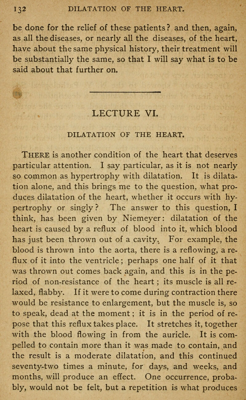 be done for the relief of these patients ? and then, again, as all the diseases, or nearly all the diseases, of the heart, have about the same physical history, their treatment will be substantially the same, so that I will say what is to be said about that further on. B LECTURE VI. DILATATION OF THE HEART. There is another condition of the heart that deserves particular attention. I say particular, as it is not nearly so common as hypertrophy with dilatation. It is dilata- tion alone, and this brings me to the question, what pro- duces dilatation of the heart, whether it occurs with hy- pertrophy or singly ? The answer to this question, I think, has been given by Niemeyer: dilatation of the heart is caused by a reflux of blood into it, which blood has just been thrown out of a cavity. For example, the blood is thrown into the aorta, there is a reflowing, a re- flux of it into the ventricle; perhaps one half of it that was thrown out comes back again, and this is in the pe- riod of non-resistance of the heart ; its muscle is all re- laxed, flabby. If it were to come during contraction there would be resistance to enlargement, but the muscle is, so to speak, dead at the moment; it is in the period of re- pose that this reflux takes place. It stretches it, together with the blood flowing in from the auricle. It is com- pelled to contain more than it was made to contain, and the result is a moderate dilatation, and this continued seventy-two times a minute, for days, and weeks, and months, will produce an effect. One occurrence, proba- bly, would not be felt, but a repetition is what produces