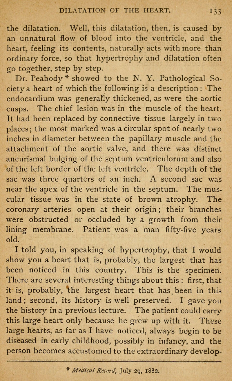 the dilatation. Well, this dilatation, then, is caused by an unnatural flow of blood into the ventricle, and the heart, feeling its contents, naturally acts with more than ordinary force, so that hypertrophy and dilatation often go together, step by step. Dr. Peabody * showed to the N. Y. Pathological So- ciety a heart of which the following is a description : The endocardium was generally thickened, as were the aortic cusps. The chief lesion was in the muscle of the heart. It had been replaced by connective tissue largely in two places; the most marked was a circular spot of nearly two inches in diameter between the papillary muscle and the attachment of the aortic valve, and there was distinct aneurismal bulging of the septum ventriculorum and also of the left border of the left ventricle. The depth of the sac was three quarters of an inch. A second sac was near the apex of the ventricle in the septum. The mus- cular tissue was in the state of brown atrophy. The coronary arteries open at their origin; their branches were obstructed or occluded by a growth from their lining membrane. Patient was a man fifty-five years old. I told you, in speaking of hypertrophy, that I would show you a heart that is, probably, the largest that has been noticed in this country. This is the specimen. There are several interesting things about this : first, that it is, probably, \h.e largest heart that has been in this land ; second, its history is well preserved. I gave you the history in a previous lecture. The patient could carry this large heart only because he grew up with it. These large hearts, as far as I have noticed, always begin to be diseased in early childhood, possibly in infancy, and the person becomes accustomed to the extraordinary develop- * Medical Hecord, July 29, 1882.