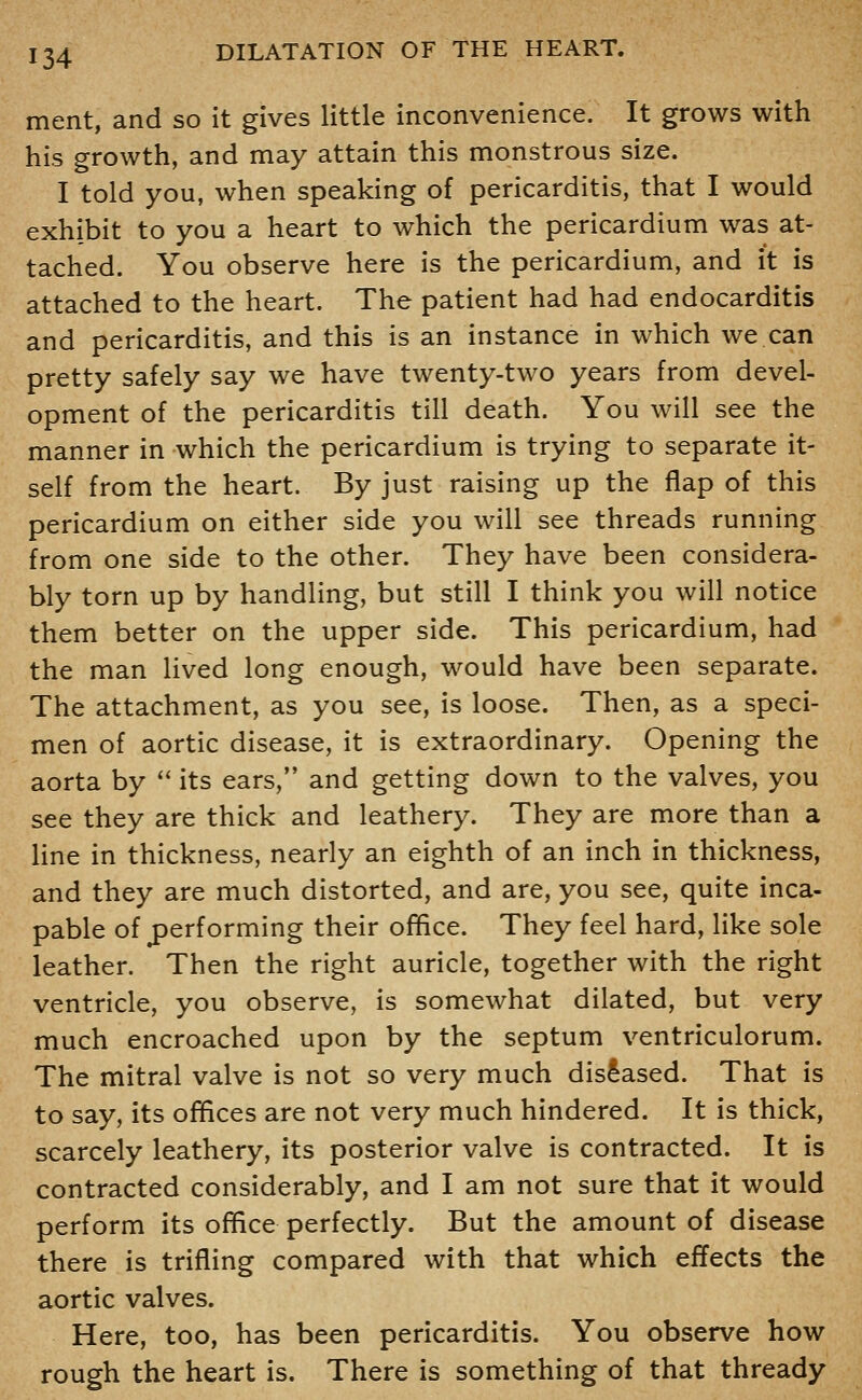 ment, and so it gives little inconvenience. It grows with his growth, and may attain this monstrous size. I told you, when speaking of pericarditis, that I would exhibit to you a heart to which the pericardium was at- tached. You observe here is the pericardium, and it is attached to the heart. The patient had had endocarditis and pericarditis, and this is an instance in which we can pretty safely say we have twenty-two years from devel- opment of the pericarditis till death. You will see the manner in which the pericardium is trying to separate it- self from the heart. By just raising up the flap of this pericardium on either side you will see threads running from one side to the other. They have been considera- bly torn up by handling, but still I think you will notice them better on the upper side. This pericardium, had the man lived long enough, would have been separate. The attachment, as you see, is loose. Then, as a speci- men of aortic disease, it is extraordinary. Opening the aorta by '' its ears, and getting down to the valves, you see they are thick and leathery. They are more than a Hne in thickness, nearly an eighth of an inch in thickness, and they are much distorted, and are, you see, quite inca- pable of performing their office. They feel hard, like sole leather. Then the right auricle, together with the right ventricle, you observe, is somewhat dilated, but very much encroached upon by the septum ventriculorum. The mitral valve is not so very much diseased. That is to say, its offices are not very much hindered. It is thick, scarcely leathery, its posterior valve is contracted. It is contracted considerably, and I am not sure that it would perform its office perfectly. But the amount of disease there is trifling compared with that which effects the aortic valves. Here, too, has been pericarditis. You observe how rough the heart is. There is something of that thready