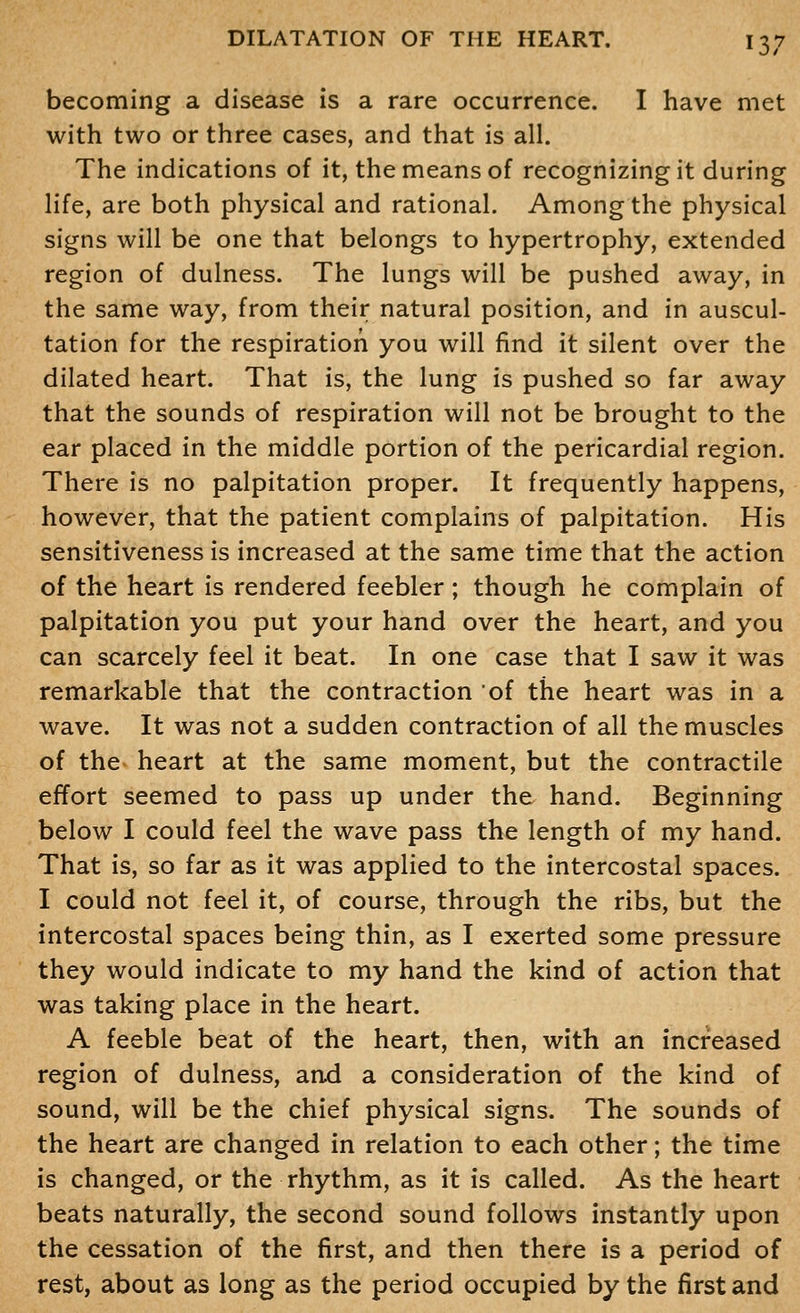 becoming a disease is a rare occurrence. I have met with two or three cases, and that is all. The indications of it, the means of recognizing it during life, are both physical and rational. Among the physical signs will be one that belongs to hypertrophy, extended region of dulness. The lungs will be pushed away, in the same way, from their natural position, and in auscul- tation for the respiration you will find it silent over the dilated heart. That is, the lung is pushed so far away that the sounds of respiration will not be brought to the ear placed in the middle portion of the pericardial region. There is no palpitation proper. It frequently happens, however, that the patient complains of palpitation. His sensitiveness is increased at the same time that the action of the heart is rendered feebler; though he complain of palpitation you put your hand over the heart, and you can scarcely feel it beat. In one case that I saw it was remarkable that the contraction of the heart was in a wave. It was not a sudden contraction of all the muscles of the^ heart at the same moment, but the contractile effort seemed to pass up under the hand. Beginning below I could feel the wave pass the length of my hand. That is, so far as it was applied to the intercostal spaces. I could not feel it, of course, through the ribs, but the intercostal spaces being thin, as I exerted some pressure they would indicate to my hand the kind of action that was taking place in the heart. A feeble beat of the heart, then, with an increased region of dulness, and a consideration of the kind of sound, will be the chief physical signs. The sounds of the heart are changed in relation to each other; the time is changed, or the rhythm, as it is called. As the heart beats naturally, the second sound follows instantly upon the cessation of the first, and then there is a period of rest, about as long as the period occupied by the first and