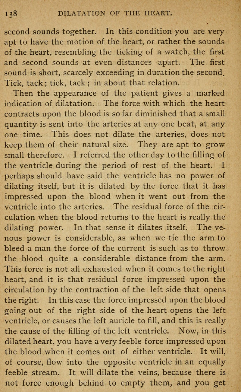 second sounds together. In this condition you are very apt to have the motion of the heart, or rather the sounds of the heart, resembling the ticking of a watch, the first and second sounds at even distances apart. The first sound is short, scarcely exceeding in duration the second. Tick, tack; tick, tack; in about that relation. Then the appearance of the patient gives a marked indication of dilatation. The force with which the heart contracts upon the blood is so far diminished that a small quantity is sent into the arteries at any one beat, at any one time. This does not dilate the arteries, does not keep them of their natural size. They are apt to grow small therefore. I referred the other day to the filling of the ventricle during the period of rest of the heart. I perhaps should have said the ventricle has no power of dilating itself, but it is dilated by the force that it has impressed upon the blood when it went out from the ventricle into the arteries. The residual force of the cir- culation when the blood returns to the heart is really the dilating power. In that sense it dilates itself. The ve- nous power is considerable, as when we tie the arm to bleed a man the force of the current is such as to throw the blood quite a considerable distance from the arm. This force is not all exhausted when it comes to the right heart, and it is that residual force impressed upon the circulation by the contraction of the left side that opens the right. In this case the force impressed upon the blood going out of the right side of the heart opens the left ventricle, or causes the left auricle to fill, and this is really the cause of the filling of the left ventricle. Now, in this dilated heart, you have a very feeble force impressed upon the blood when it comes out of either ventricle. It will, of course, flow into the opposite ventricle in an equally feeble stream. It will dilate the veins, because there is not force enough behind to empty them, and you get