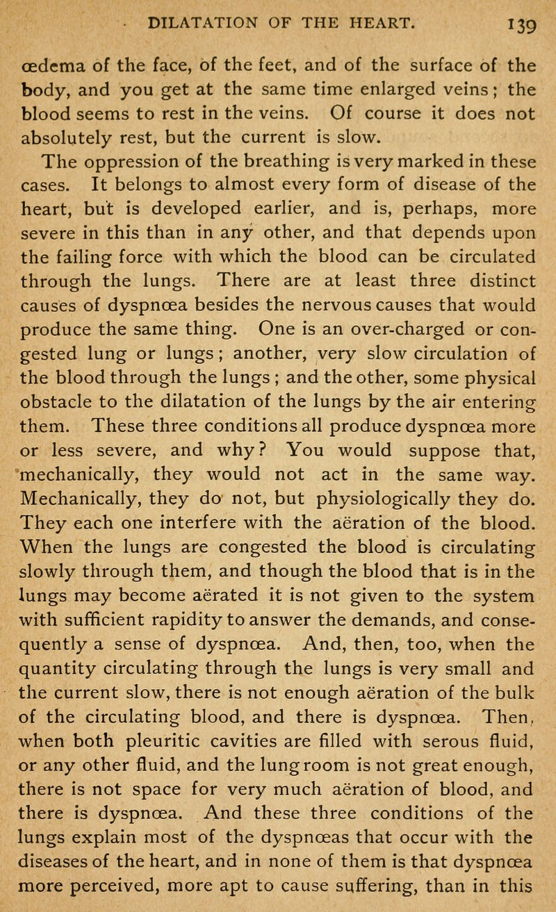 oedema of the face, of the feet, and of the surface of the body, and you get at the same time enlarged veins; the blood seems to rest in the veins. Of course it does not absolutely rest, but the current is slow. The oppression of the breathing is very marked in these cases. It belongs to almost every form of disease of the heart, but is developed earlier, and is, perhaps, more severe in this than in any other, and that depends upon the failing force with which the blood can be circulated through the lungs. There are at least three distinct causes of dyspnoea besides the nervous causes that would produce the same thing. One is an over-charged or con- gested lung or lungs; another, very slow circulation of the blood through the lungs ; and the other, some physical obstacle to the dilatation of the lungs by the air entering them. These three conditions all produce dyspnoea more or less severe, and why? You would suppose that, mechanically, they would not act in the same way. Mechanically, they do not, but physiologically they do. They each one interfere with the aeration of the blood. When the lungs are congested the blood is circulating slowly through them, and though the blood that is in the lungs may become aerated it is not given to the system with sufficient rapidity to answer the demands, and conse- quently a sense of dyspnoea. And, then, too, when the quantity circulating through the lungs is very small and the current slow, there is not enough aeration of the bulk of the circulating blood, and there is dyspnoea. Then, when both pleuritic cavities are filled with serous fluid, or any other fluid, and the lung room is not great enough, there is not space for very much aeration of blood, and there is dyspnoea. And these three conditions of the lungs explain most of the dyspnoeas that occur with the diseases of the heart, and in none of them is that dyspnoea more perceived, more apt to cause sufl^ering, than in this