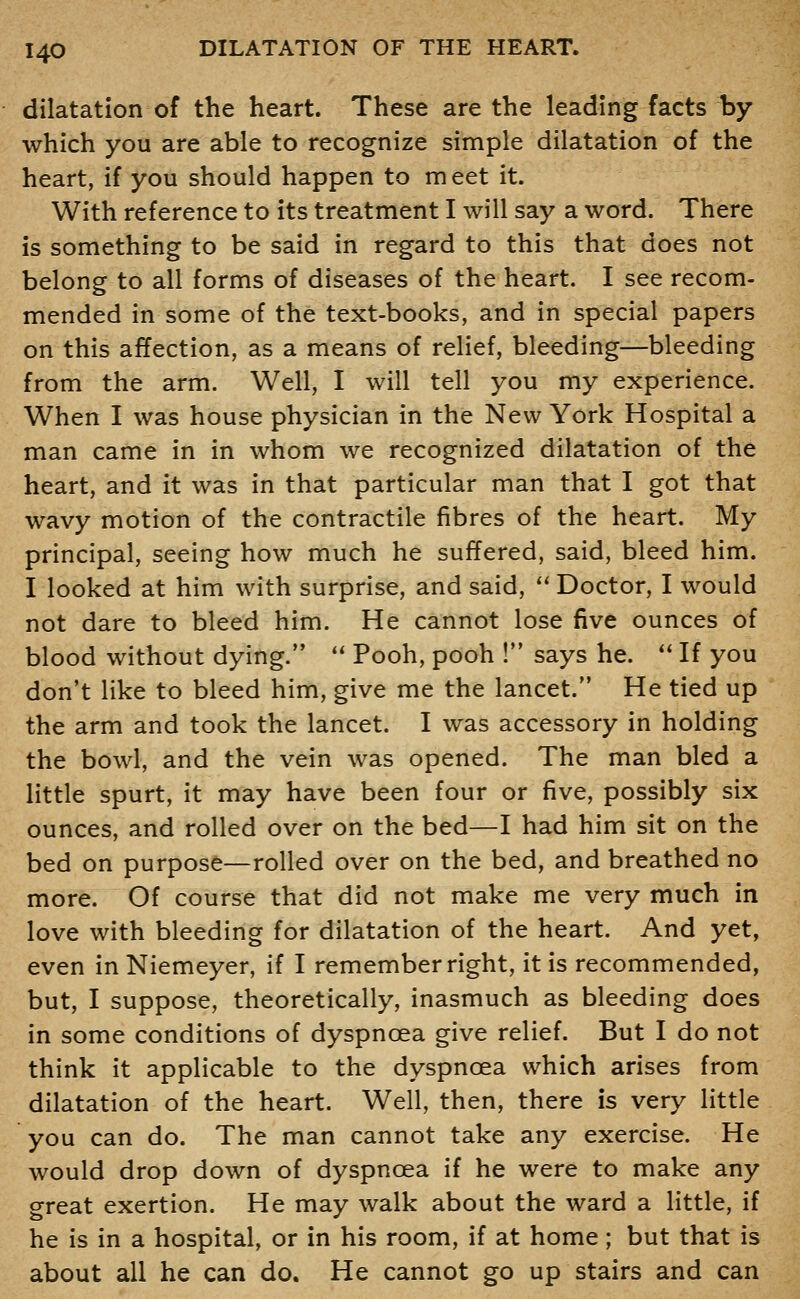 dilatation of the heart. These are the leading facts by which you are able to recognize simple dilatation of the heart, if you should happen to meet it. With reference to its treatment I will say a word. There is something to be said in regard to this that does not belong to all forms of diseases of the heart. I see recom- mended in some of the text-books, and in special papers on this affection, as a means of relief, bleeding—bleeding from the arm. Well, I will tell you my experience. When I was house physician in the New York Hospital a man came in in whom we recognized dilatation of the heart, and it was in that particular man that I got that wavy motion of the contractile fibres of the heart. My principal, seeing how much he suffered, said, bleed him. I looked at him with surprise, and said,  Doctor, I would not dare to bleed him. He cannot lose five ounces of blood without dying. *' Pooh, pooh ! says he. ** If you don't like to bleed him, give me the lancet. He tied up the arm and took the lancet. I was accessory in holding the bowl, and the vein was opened. The man bled a little spurt, it may have been four or five, possibly six ounces, and rolled over on the bed—I had him sit on the bed on purpose—rolled over on the bed, and breathed no more. Of course that did not make me very much in love with bleeding for dilatation of the heart. And yet, even in Niemeyer, if I remember right, it is recommended, but, I suppose, theoretically, inasmuch as bleeding does in some conditions of dyspnoea give relief. But I do not think it applicable to the dyspnoea which arises from dilatation of the heart. Well, then, there is very little you can do. The man cannot take any exercise. He would drop down of dyspnoea if he were to make any great exertion. He may walk about the ward a little, if he is in a hospital, or in his room, if at home; but that is about all he can do. He cannot go up stairs and can