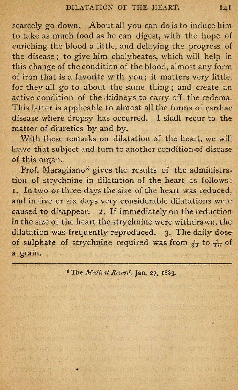 scarcely go down. About all you can do is to induce him to take as much food as he can digest, with the hope of enriching the blood a little, and delaying the progress of the disease ; to give him chalybeates, which will help in this change of the condition of the blood, almost any form of iron that is a favorite with you; it matters very little, for they all go to about the same thing; and create an active condition of the .kidneys to carry off the oedema. This latter is applicable to almost all the forms of cardiac disease where dropsy has occurred. I shall recur to the matter of diuretics by and by. With these remarks on dilatation of the heart, we will leave that subject and turn to another conditionof disease of this organ. Prof. Maragliano* gives the results of the administra- tion of strychnine in dilatation of the heart as follows: I. In two or three days the size of the heart was reduced, and in five or six days very considerable dilatations were caused to disappear. 2. If immediately on the reduction in the size of the heart the strychnine were withdrawn, the dilatation was frequently reproduced. 3. The daily dose of sulphate of strychnine required was from -^^ to -^ of a grain. *The Medical Record, Jan. 27, 1883.
