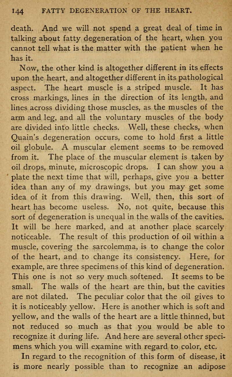 death. And we will not spend a great deal of time in talking about fatty degeneration of the heart, when you cannot tell what is the matter with the patient when he has it. Now, the other kind is altogether different in its effects upon the heart, and altogether different in its pathological aspect. The heart muscle is a striped muscle. It has cross markings, lines in the direction of its length, and lines across dividing those muscles, as the muscles of the arm and leg, and all the voluntary muscles of the body are divided into little checks. Well, these checks, when Quain's degeneration occurs, come to hold first a little oil globule. A muscular element seems to be removed from it. The place of the muscular element is taken by oil drops, minute, microscopic drops. I can show you a plate the next time that will, perhaps, give you a better idea than any of my drawings, but you may get some idea of it from this drawing. Well, then, this sort of heart has become useless. No, not quite, because this sort of degeneration is unequal in the walls of the cavities. It will be here marked, and at another place scarcely noticeable. The result of this production of oil within a muscle, covering the sarcolemma, is to change the color of the heart, and to change its consistency. Here, for example, are three specimens of this kind of degeneration. This one is not so very much softened. It seems to be small. The walls of the heart are thin, but the cavities are not dilated. The peculiar color that the oil gives to it is noticeably yellow. Here is another which is soft and yellow, and the walls of the heart are a little thinned, but not reduced so much as that you would be able to recognize it during life. And here are several other speci- mens which you will examine with regard to color, etc. In regard to the recognition of this form of disease, it is more nearly possible than to recognize an adipose