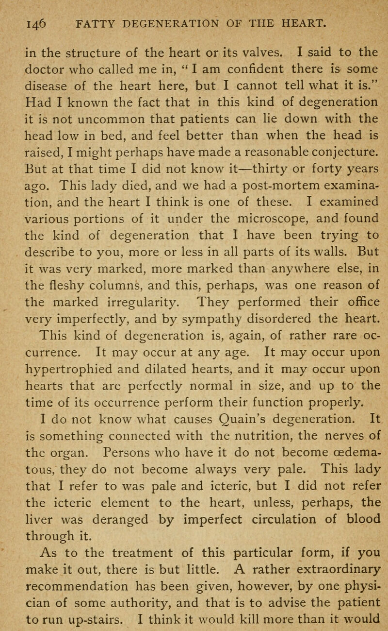 in the structure of the heart or its valves. I said to the doctor who called me in,  I am confident there is some disease of the heart here, but I cannot tell what it is. Had I known the fact that in this kind of degeneration it is not uncommon that patients can lie down with the head low in bed, and feel better than when the head is raised, I might perhaps have made a reasonable conjecture. But at that time I did not know it—thirty or forty years ago. This lady died, and we had a post-mortem examina- tion, and the heart I think is one of these. I examined various portions of it under the microscope, and found the kind of degeneration that I have been trying to describe to you, more or less in all parts of its walls. But it was very marked, more marked than anywhere else, in the fleshy columns, and this, perhaps, was one reason of the marked irregularity. They performed their office very imperfectly, and by sympathy disordered the heart. This kind of degeneration is, again, of rather rare oc- currence. It may occur at any age. It may occur upon hypertrophied and dilated hearts, and it may occur upon hearts that are perfectly normal in size, and up to the time of its occurrence perform their function properly. I do not know what causes Quain's degeneration. It. is something connected with the nutrition, the nerves of the organ. Persons who have it do not become oedema- tous, they do not become always very pale. This lady that I refer to was pale and icteric, but I did not refer the icteric element to the heart, unless, perhaps, the liver was deranged by imperfect circulation of blood through it. As to the treatment of this particular form, if you make it out, there is but little. A rather extraordinary recommendation has been given, however, by one physi- cian of some authority, and that is to advise the patient to run up-stairs. I think it would kill more than it would