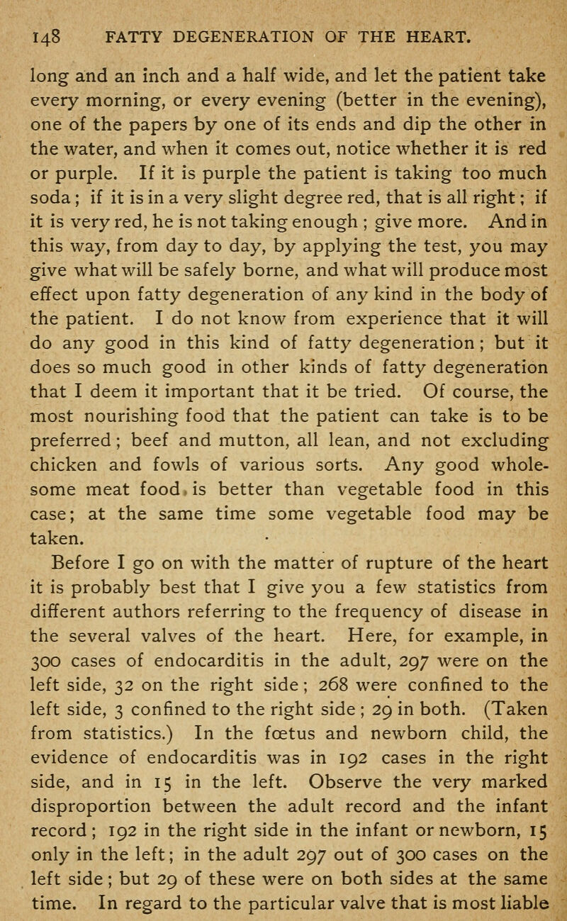 long and an inch and a half wide, and let the patient take every morning, or every evening (better in the evening), one of the papers by one of its ends and dip the other in the water, and when it comes out, notice whether it is red or purple. If it is purple the patient is taking too much soda; if it is in a very slight degree red, that is all right; if it is very red, he is not taking enough ; give more. And in this way, from day to day, by applying the test, you may give what will be safely borne, and what will produce most effect upon fatty degeneration of any kind in the body of the patient. I do not know from experience that it will do any good in this kind of fatty degeneration; but it does so much good in other kinds of fatty degeneration that I deem it important that it be tried. Of course, the most nourishing food that the patient can take is to be preferred; beef and mutton, all lean, and not excluding chicken and fowls of various sorts. Any good whole- some meat food, is better than vegetable food in this case; at the same time some vegetable food may be taken. Before I go on with the matter of rupture of the heart it is probably best that I give you a few statistics from different authors referring to the frequency of disease in the several valves of the heart. Here, for example, in 300 cases of endocarditis in the adult, 297 were on the left side, 32 on the right side; 268 were confined to the left side, 3 confined to the right side ; 29 in both. (Taken from statistics.) In the foetus and newborn child, the evidence of endocarditis was in 192 cases in the right side, and in 15 in the left. Observe the very marked disproportion between the adult record and the infant record; 192 in the right side in the infant or newborn, 15 only in the left; in the adult 297 out of 300 cases on the left side; but 29 of these were on both sides at the same time. In regard to the particular valve that is most liable