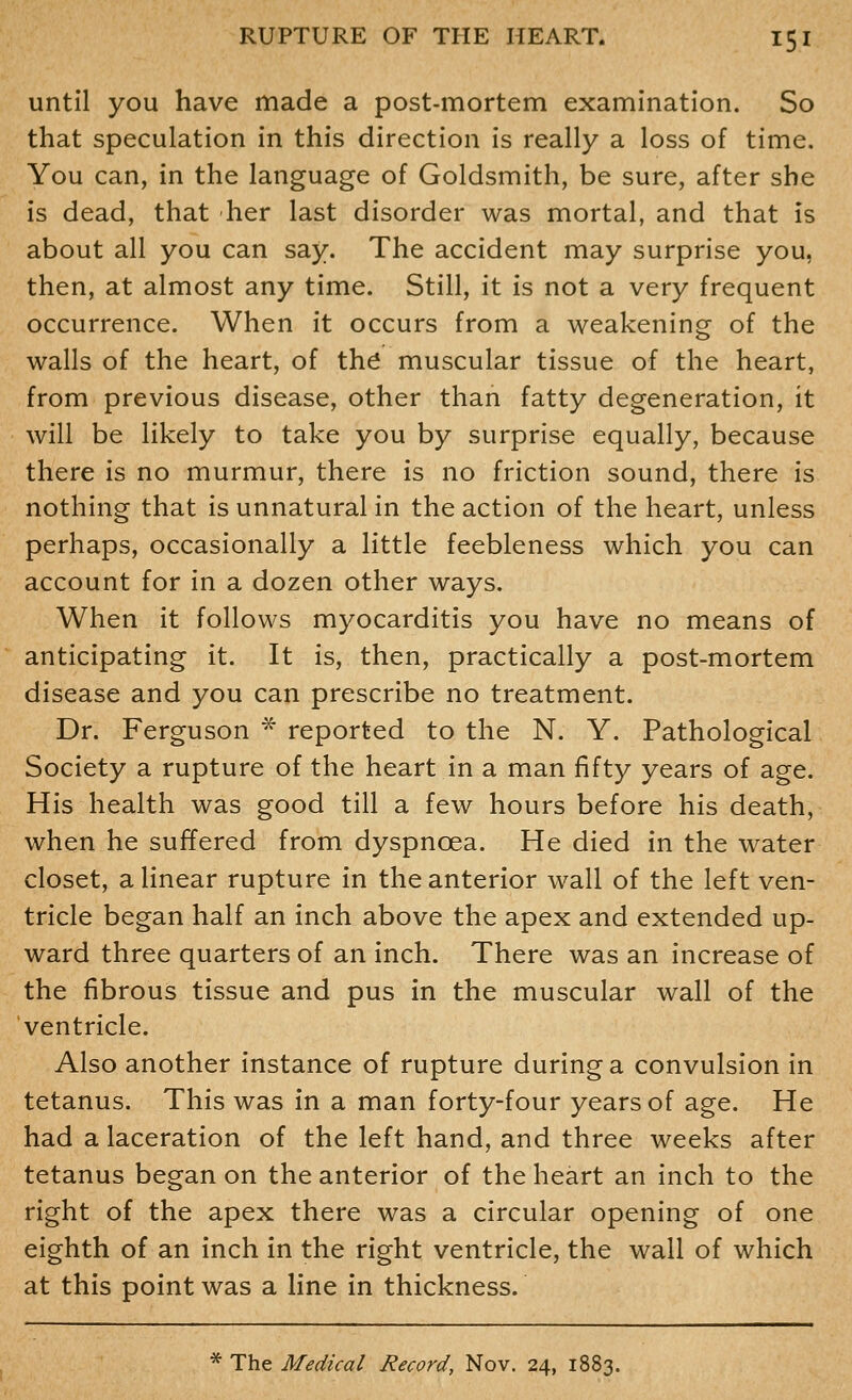 until you have made a post-mortem examination. So that speculation in this direction is really a loss of time. You can, in the language of Goldsmith, be sure, after she is dead, that her last disorder was mortal, and that is about all you can say. The accident may surprise you, then, at almost any time. Still, it is not a very frequent occurrence. When it occurs from a weakening of the walls of the heart, of th^ muscular tissue of the heart, from previous disease, other than fatty degeneration, it will be likely to take you by surprise equally, because there is no murmur, there is no friction sound, there is nothing that is unnatural in the action of the heart, unless perhaps, occasionally a little feebleness which you can account for in a dozen other ways. When it follows myocarditis you have no means of anticipating it. It is, then, practically a post-mortem disease and you can prescribe no treatment. Dr. Ferguson * reported to the N. Y. Pathological Society a rupture of the heart in a man fifty years of age. His health was good till a few hours before his death, when he suffered from dyspnoea. He died in the water closet, a linear rupture in the anterior wall of the left ven- tricle began half an inch above the apex and extended up- ward three quarters of an inch. There was an increase of the fibrous tissue and pus in the muscular wall of the ventricle. Also another instance of rupture during a convulsion in tetanus. This was in a man forty-four years of age. He had a laceration of the left hand, and three weeks after tetanus began on the anterior of the heart an inch to the right of the apex there was a circular opening of one eighth of an inch in the right ventricle, the wall of which at this point was a line in thickness. * The Medical Record, Nov. 24, 1883.
