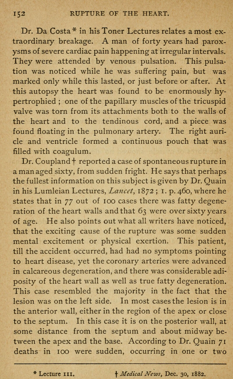 Dr. Da Costa ^ in his Toner Lectures relates a most ex- traordinary breakage. A man of forty years had parox- ysms of severe cardiac pain happening at irregular intervals. They were attended by venous pulsation. This pulsa- tion was noticed while he was suffering pain, but was marked only while this lasted, or just before or after. At this autopsy the heart was found to be enormously hy- pertrophied ; one of the papillary muscles of the tricuspid valve was torn from its attachments both to the walls of the heart and to the tendinous cord, and a piece was found floating in the pulmonary artery. The right auri- cle and ventricle formed a continuous pouch that was filled with coagulum. Dr. Coupiand f reported a case of spontaneous rupture in a man aged sixty, from sudden fright. He says that perhaps the fullest information on this subject is given by Dr. Quain in his Lumleian Lectures, Lancet, 1872 ; I. p. 460, where he states that in yy out of 100 cases there was fatty degene- ration of the heart walls and that 63 were over sixty years of age. He also points out what all writers have noticed, that the exciting cause of the rupture was some sudden mental excitement or physical exertion. This patient, till the accident occurred, had had no symptoms pointing to heart disease, yet the coronary arteries were advanced in calcareous degeneration, and there was considerable adi- posity of the heart wall as well as true fatty degeneration. This case resembled the majority in the fact that the lesion was on the left side. In most cases the lesion is in the anterior wall, either in the region of the apex or close to the septum. In this case it is on the posterior wall, at some distance from the septum and about midway be- tween the apex and the base. According to Dr. Quain 71 deaths in 100 were sudden, occurring in one or two * Lecture m. f Medical News^ Dec. 30, 1882.