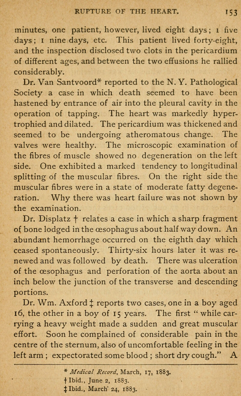 minutes, one patient, however, lived eight days; i five days; i nine days, etc. This patient Hved forty-eight, and the inspection disclosed two clots in the pericardium of different ages, and between the two effusions he rallied considerably. Dr. Van Santvoord* reported to the N. Y. Pathological Society a case in which death seemed to have been hastened by entrance of air into the pleural cavity in the operation of tapping. The heart was markedly hyper- trophied and dilated. The pericardium was thickened and seemed to be undergoing atheromatous change. The valves were healthy. The microscopic examination of the fibres of muscle showed no degeneration on the left side. One exhibited a marked tendency to longitudinal spHtting of the muscular fibres. On the right side the muscular fibres were in a state of moderate fatty degene- ration. Why there was heart failure was not shown by the examination. Dr. Displatz f relates a case in which a sharp fragment of bone lodged in the oesophagus about half way down. An abundant hemorrhage occurred on the eighth day which ceased spontaneously. Thirty-six hours later it was re- newed and was followed by death. There was ulceration of the oesophagus and perforation of the aorta about an inch below the junction of the transverse and descending portions. Dr. Wm. Axford if reports two cases, one in a boy aged 16, the other in a boy of 15 years. The first *' while car- rying a heavy weight made a sudden and great muscular effort. Soon he complained of considerable pain in the centre of the sternum, also of uncomfortable feeling in the left arm ; expectorated some blood ; short dry cough. A * Medical Record, March, 17, 1883. flbid., June 2, 1883.