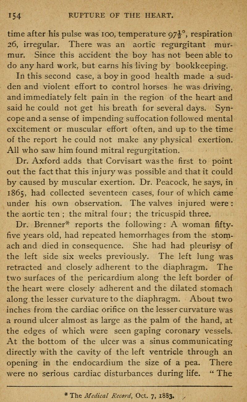 time after his pulse was lOO, temperature g7i°, respiration 26, irregular. There was an aortic regurgitant mur- mur. Since this accident the boy has not been able to do any hard work, but earns his living by bookkeeping. In this second case, a boy in good health made a sud- den and violent effort to control horses he was driving, and immediately felt pain in the region of the heart and said he could not get his breath for several days. Syn- cope and a sense of impending suffocation followed mental excitement or muscular effort often, and up to the time of the report he could not make any physical exertion. All who saw him found mitral regurgitation. Dr. Axford adds that Corvisart was the first to point out the fact that this injury was possible and that it could by caused by muscular exertion. Dr. Peacock, he says, in 1865, had collected seventeen cases, four of which came under his own observation. The valves injured were: the aortic ten ; the mitral four; the tricuspid three. Dr. Brenner^ reports the following: A woman fifty- five years old, had repeated hemorrhages from the stom- ach and died in consequence. She had had pleurisy of the left side six weeks previously. The left lung was retracted and closely adherent to the diaphragm. The two surfaces of the pericardium along the left border of the heart were closely adherent and the dilated stomach along the lesser curvature to the diaphragm. About two inches from the cardiac orifice on the lesser curvature was a round ulcer almost as large as the palm of the hand, at the edges of which were seen gaping coronary vessels. At the bottom of the ulcer was a sinus communicating directly with the cavity of the left ventricle through an opening in the endocardium the size of a pea. There were no serious cardiac disturbances during life.  The