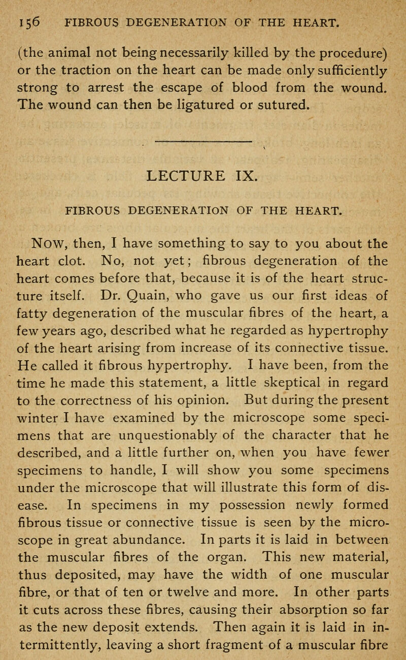 (the animal not being necessarily killed by the procedure) or the traction on the heart can be made only sufficiently strong to arrest the escape of blood from the wound. The wound can then be ligatured or sutured. LECTURE IX. FIBROUS DEGENERATION OF THE HEART. Now, then, I have something to say to you about the heart clot. No, not yet; fibrous degeneration of the heart comes before that, because it is of the heart struc- ture itself. Dr. Quain, who gave us our first ideas of fatty degeneration of the muscular fibres of the heart, a few years ago, described what he regarded as hypertrophy of the heart arising from increase of its connective tissue. He called it fibrous hypertrophy. I have been, from the time he made this statement, a little skeptical in regard to the correctness of his opinion. But during the present winter I have examined by the microscope some speci- mens that are unquestionably of the character that he described, and a little further on, when you have fewer specimicns to handle, I will show you some specimens under the microscope that will illustrate this form of dis- ease. In specimens in my possession newly formed fibrous tissue or connective tissue is seen by the micro- scope in great abundance. In parts it is laid in between the muscular fibres of the organ. This new material, thus deposited, may have the width of one muscular fibre, or that of ten or twelve and more. In other parts it cuts across these fibres, causing their absorption so far as the new deposit extends. Then again it is laid in in- termittently, leaving a short fragment of a muscular fibre