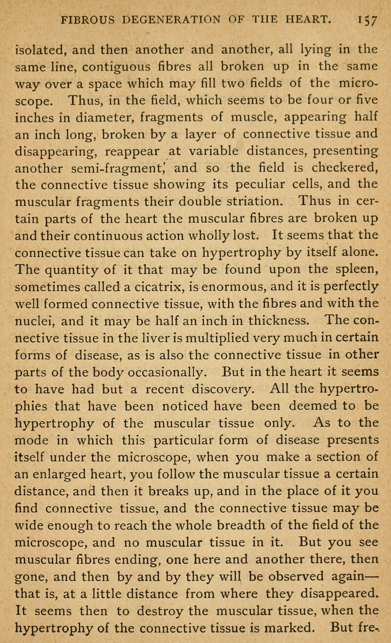 isolated, and then another and another, all lying in the same line, contiguous fibres all broken up in the same way over a space which may fill two fields of the micro- scope. Thus, in the field, which seems to be four or five inches in diameter, fragments of muscle, appearing half an inch long, broken by a layer of connective tissue and disappearing, reappear at variable distances, presenting another semi-fragment,' and so the field is checkered, the connective tissue showing its peculiar cells, and the muscular fragments their double striation. Thus in cer- tain parts of the heart the muscular fibres are broken up and their continuous action wholly lost. It seems that the connective tissue can take on hypertrophy by itself alone. The quantity of it that may be found upon the spleen, sometimes called a cicatrix, is enormous, and it is perfectly well formed connective tissue, with the fibres and with the nuclei, and it may be half an inch in thickness. The con- nective tissue in the liver is multiplied very much in certain forms of disease, as is also the connective tissue in other parts of the body occasionally. But in the heart it seems to have had but a recent discovery. All the hypertro- phies that have been noticed have been deemed to be hypertrophy of the muscular tissue only. As to the mode in which this particular form of disease presents itself under the microscope, when you make a section of an enlarged heart, you follow the muscular tissue a certain distance, and then it breaks up, and in the place of it you find connective tissue, and the connective tissue may be wide enough to reach the whole breadth of the field of the microscope, and no muscular tissue in it. But you see muscular fibres ending, one here and another there, then gone, and then by and by they will be observed again— that is, at a little distance from where they disappeared. It seems then to destroy the muscular tissue, when the hypertrophy of the connective tissue is marked. But fre^