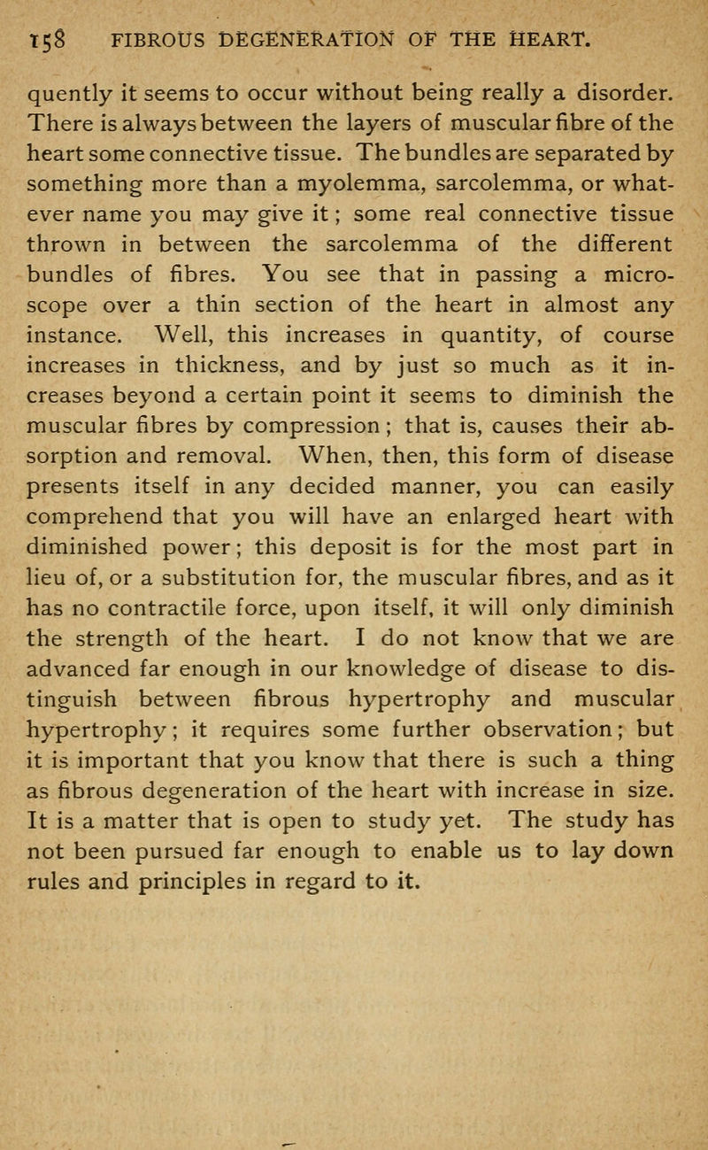 quently it seems to occur without being really a disorder. There is always between the layers of muscular fibre of the heart some connective tissue. The bundles are separated by something more than a myolemma, sarcolemma, or what- ever name you may give it; some real connective tissue thrown in between the sarcolemma of the different bundles of fibres. You see that in passing a micro- scope over a thin section of the heart in almost any instance. Well, this increases in quantity, of course increases in thickness, and by just so much as it in- creases beyond a certain point it seems to diminish the muscular fibres by compression; that is, causes their ab- sorption and removal. When, then, this form of disease presents itself in any decided manner, you can easily comprehend that you will have an enlarged heart with diminished power; this deposit is for the most part in lieu of, or a substitution for, the muscular fibres, and as it has no contractile force, upon itself, it will only diminish the strength of the heart. I do not know that we are advanced far enough in our knowledge of disease to dis- tinguish between fibrous hypertrophy and muscular hypertrophy; it requires some further observation; but it is important that you know that there is such a thing as fibrous degeneration of the heart with increase in size. It is a matter that is open to study yet. The study has not been pursued far enough to enable us to lay down rules and principles in regard to it.