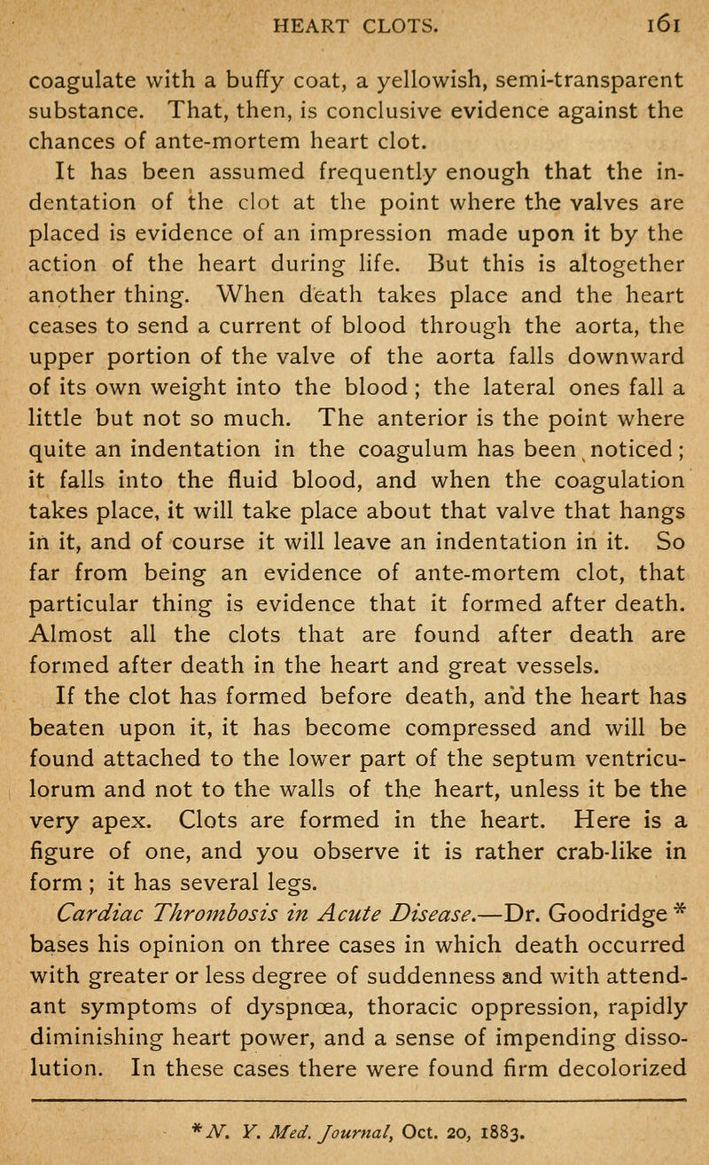 coagulate with a buffy coat, a yellowish, semi-transparent substance. That, then, is conclusive evidence against the chances of ante-mortem heart clot. It has been assumed frequently enough that the in- dentation of the clot at the point where the valves are placed is evidence of an impression made upon it by the action of the heart during life. But this is altogether another thing. When death takes place and the heart ceases to send a current of blood through the aorta, the upper portion of the valve of the aorta falls downward of its own weight into the blood ; the lateral ones fall a little but not so much. The anterior is the point where quite an indentation in the coagulum has been noticed; it falls into the fluid blood, and when the coagulation takes place, it will take place about that valve that hangs in it, and of course it will leave an indentation in it. So far from being an evidence of ante-mortem clot, that particular thing is evidence that it formed after death. Almost all the clots that are found after death are formed after death in the heart and great vessels. If the clot has formed before death, and the heart has beaten upon it, it has become compressed and will be found attached to the lower part of the septum ventricu- lorum and not to the walls of the heart, unless it be the very apex. Clots are formed in the heart. Here is a figure of one, and you observe it is rather crab-like in form ; it has several legs. Cardiac Thrombosis in Acute Disease.—Dr. Goodridge * bases his opinion on three cases in which death occurred with greater or less degree of suddenness and with attend- ant symptoms of dyspnoea, thoracic oppression, rapidly diminishing heart power, and a sense of impending disso- lution. In these cases there were found firm decolorized * N, Y. Med. Journal, Oct. 20, 1883.