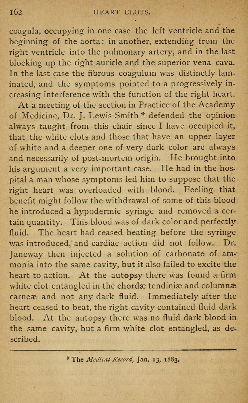 coagula, occupying in one case the left ventricle and the beginning of the aorta; in another, extending from the right ventricle into the pulmonary artery, and in the last blocking up the right auricle and the superior vena cava. In the last case the fibrous coagulum was distinctly lam- inated, and the symptoms pointed to a progressively in- creasing interference with the function of the right heart. At a meeting of the section in Practice of the Academy of Medicine, Dr. J. Lewis Smith* defended the opinion always taught from this chair since I have occupied it, that the white clots and those that have an upper layer of white and a deeper one of very dark color are always and necessarily of post-mortem origin. He brought into his argument a very important case. He had in the hos- pital a man whose symptoms led him to suppose that the right heart was overloaded with blood. Feehng that benefit might follow the withdrawal of some of this blood he introduced a hypodermic syringe and removed a cer- tain quantity. This blood was of dark color and perfectly fluid. The heart had ceased beating before the syringe was introduced,* and cardiac action did not follow. Dr. Janeway then injected a solution of carbonate of am-' monia into the same cavity, but it also failed to excite the heart to action. At the autopsy there was found a firm white clot entangled in the chordae tendiniae and columnae carneae and not any dark fluid. Immediately after the heart ceased to beat, the right cavity contained fluid dark blood. At the autopsy there was no fluid dark blood in the same cavity, but a firm white clot entangled, as de- scribed. *The Medical Record, Jan. 13, 1883.