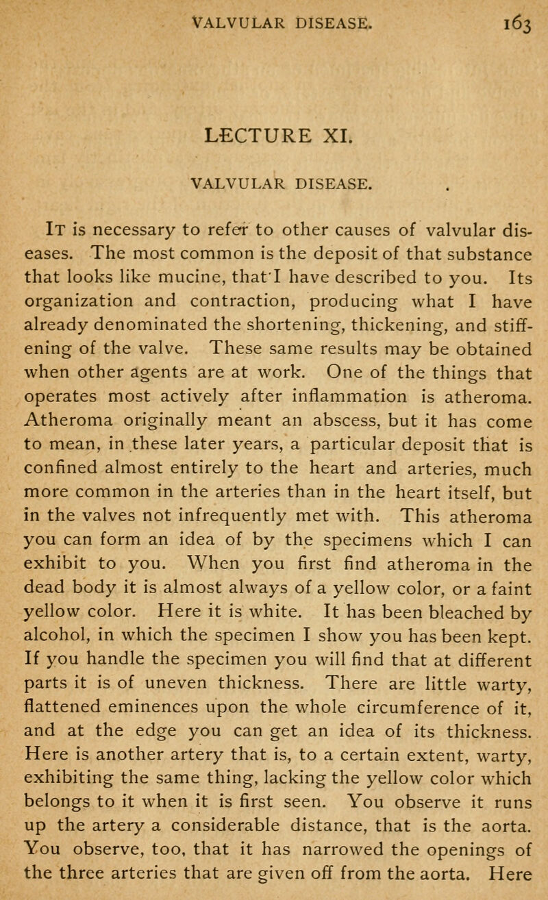 LECTURE XI. VALVULAR DISEASE. It is necessary to refer to other causes of valvular dis- eases. The most common is the deposit of that substance that looks like mucine, that'I have described to you. Its organization and contraction, producing what I have already denominated the shortening, thickening, and stiff- ening of the valve. These same results may be obtained when other agents are at work. One of the things that operates most actively after inflammation is atheroma. Atheroma originally meant an abscess, but it has come to mean, in these later years, a particular deposit that is confined almost entirely to the heart and arteries, much more common in the arteries than in the heart itself, but in the valves not infrequently met with. This atheroma you can form an idea of by the specimens which I can exhibit to you. When you first find atheroma in the dead body it is almost always of a yellow color, or a faint yellow color. Here it is white. It has been bleached by alcohol, in which the specimen I show you has been kept. If you handle the specimen you will find that at different parts it is of uneven thickness. There are little warty, flattened eminences upon the whole circumference of it, and at the edge you can get an idea of its thickness. Here is another artery that is, to a certain extent, warty, exhibiting the same thing, lacking the yellow color which belongs to it when it is first seen. You observe it runs up the artery a considerable distance, that is the aorta. You observe, too, that it has narrowed the openings of the three arteries that are given off from the aorta. Here